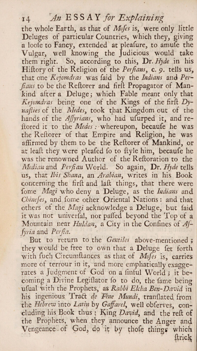 the whole Earth, as that of Mofes is, were only little Deluges of particular Countries, which they, giving a loofe to Fancy, extended at pleafure, to amufe the Vulgar, well knowing the Judicious would take them right. So, according to this, Dr .Hyde in his Hiftory of the Religion of the Perfans, c. <?. tells us, that one Kejomdras was faid by the Indians and Per- fans to be the Reflorer and firft Propagator of Man¬ kind after a Deluge; which Fable meant only that Kejomdras being one of the Kings of the firft Dy- nafiies of the Aledes, took that Kingdom out of the hands of the AJfyrians, w'ho had ufurped it, and re- ftored it to the Medes: whereupon, becaufe he was the Reftorer of that Empire and Religion, he was affirmed by them to be the Reftorer of Mankind, or at leaft they were pleafed fo to ftyle him, becaufe he was the renowned Author of the Reftoration to the Median and Perfian World. So again. Dr. Hyde tells us, that Ibis Shan a, an Arabian, writes in his Book concerning the firft and laft things, that there were fome Magi who deny a Deluge, as the Indians and Chinefesy and fome other Oriental Nations: and that others of the Magi acknowledge a Deluge, but faid it was not universal, nor pafted beyond the Top of a Mountain near Huldan, a City in the Confines of Af- fyria and Per fa. But to return to the Gentiles above-mentioned ; they would be free to own that a Deluge fet forth with fuch Circumftances as that of Mofes is, carries more of terrour in it, and more emphatically exagge¬ rates a Judgment of God on a finful World ; it be¬ coming a Divine Legiflator fo to do, the fame being ufual with the Prophets, as Rabbi Elcha Ben-David in his ingenious Trad de Fine Mundi, tranflated from the Hebrew into Latin by Gaffarel, well obferves, con¬ cluding his Book thus : King David, and the reft of the Prophets, when they announce the Anger and Vengeance of God, do it by thofe things which