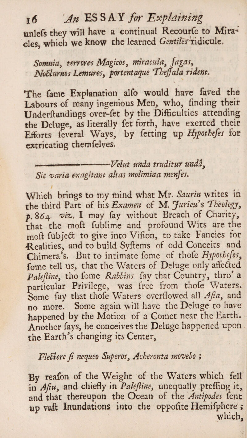 unlefs they will have a continual Recouyfe to Mira¬ cles, which we know the learned Gentiles\ridicule. Somnia, terrores Magicos, miracuta, fagas, NoBurnos Lemures, portent aque Theffala rident. The fame Explanation alfo would have faved the Labours of many ingenious Men, who, finding their Underftandings over-fet by the Difficulties attending the Deluge, as literally fet forth, have exerted their Efforts feveral Ways, by fetting up Hypothefes for extricating themfelves. m.. .. ...Velut unda truditur undi. Sic varia exagitant alt as molimina menfes. Which brings to my mind what Mr. Saurin writes in the third Part of his Examen of M. Jurieu’s Theology, p. 864. viz,. I may fay without Breach of Charity, that the mod fublime and profound Wits are the mod fubjed to give into Vifion, to take Fancies tor 'Realities, and to build Sydems of odd Conceits and Chimera’s. But to intimate fome of thofe Hypothefes, fome tell us, that the Waters of Deluge only affeded Paleftine, tho fome Rabbins fay that Country, thro’ a particular Privilege, was free from thofe Waters. Some fay that thofe Waters overflowed all Afia, and no more. Some again will have the Deluge to have happened by the Motion of a Comet near the Earth. Another fays, he couceives the Deluge happened upon the Earth’s changing its Center, FleBere fi nequeo Superos, Acheronta movebo; By reafon of the Weight of the Waters which fell in Afiu, and chiefly in Paleftine, unequally preffing it, and that thereupon the Ocean of the Antipodes fent up vaft Inundations into the oppofite Hemifphere; which.