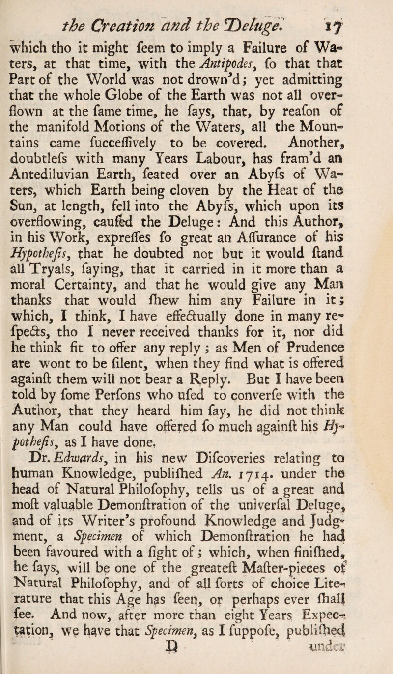 which tho it might feem to imply a Failure of Wa¬ ters, at that time, with the Antipodes, fo that that Part of the World was not drowned,* yet admitting that the whole Globe of the Earth was not all over¬ flown at the fame time, he fays, that, by reafon of the manifold Motions of the Waters, all the Moun¬ tains came fucceflively to be covered. Another, doubtlefs with many Years Labour, has fram’d an Antediluvian Earth, feated over an Abyfs of Wa¬ ters, which Earth being cloven by the Heat of the Sun, at length, fell into the Abyfs, which upon its overflowing, caufed the Deluge: And this Author, in his Work, exprefles fo great an Aflurance of his Hypothecs, that he doubted not but it would ftand all Tryals, faying, that it carried in it more than a moral Certainty, and that he would give any Man thanks that would fliew him any Failure in it; which, I think, I have effe&ually done in many re- fpe&s, tho I never received thanks for it, nor did he think fit to offer any reply ; as Men of Prudence are wont to be fllent, when they find what is offered againft them will not bear a Reply. But I have been told by fome Perfons who ufed to converfe with the Author, that they heard him fay, he did not think any Man could have offered fo much againft his Hy~ potbefis, as I have done, Dr. Edwards, in his new Difcoveries relating to human Knowledge, publifhed An. 1714. under the head of Natural Philofophy, tells us of a great and moft valuable Demonftration of the univerfal Deluge, and of its Writer’s profound Knowledge and Judig^ ment, a Specimen of which Demonftration he had been favoured with a fight of; which, when finifhed, he fays, will be one of the greateft Mafter-pieces of Natural Philofophy, and of all forts of choice Lite* rature that this Age has feen, or perhaps ever fhall fee. And now, after more than eight Years Expec¬ tation, we have that Specimen, as I fuppofe, publifhed iue£