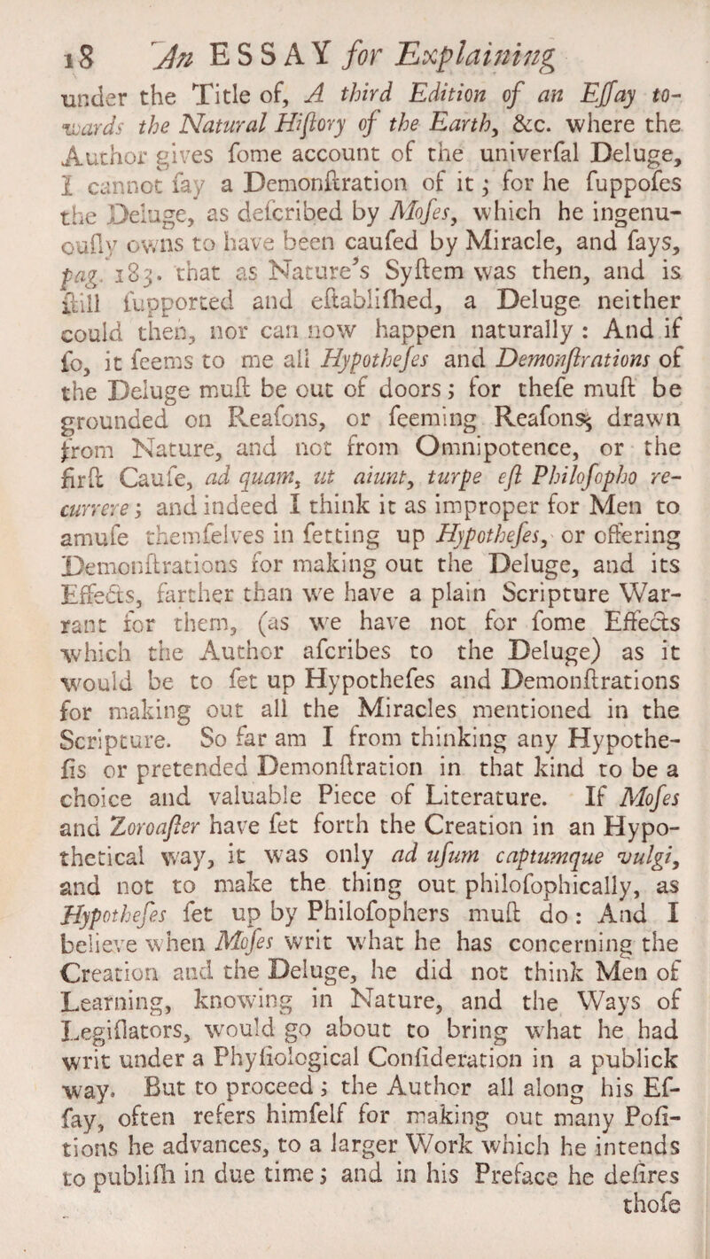 under the Title of, A third Edition of an Effay to¬ wards the Natural Hiflory of the Earth, &c. where the Author gives fome account of the univerfal Deluge, 1 cannot fay a Demonftration of it; for he fuppofes the Deluge, as defcribed by Mofes, which he ingenu- oufly owns to have been caufed by Miracle, and fays, fag 183. that as Nature’s Syflem was then, and is ftill fupporced and eftablifhed, a Deluge neither could then, nor can now happen naturally : And if fc, it feems to me all Hyfothejes and Demonflrations of the Deluge muff be out of doors; for thefe muff be grounded on Reafons, or feeming Reafons^ drawn from Nature, and not from Omnipotence, or the firft Caufe, ad quant, ut aiunt, turfe eft Philofopho re¬ cur r ere ; and indeed I think it as improper for Men to amufe themfelves in fetting up Hypothefes, or offering Demonflrations for making out the Deluge, and its Effects, farther than we have a plain Scripture War¬ rant for them, (as we have not for fome Effects which the Author afcribes to the Deluge) as it would be to fet up Hypothefes and Demonflrations for making out all the Miracles mentioned in the Scripture. So far am I from thinking any Hypothe¬ sis or pretended Demonftration in that kind to be a choice and valuable Piece of Literature. If Mofes and Zoroafter have fet forth the Creation in an Hypo¬ thetical way, it was only ad ufum captumque vulgi, and not to make the thing out philosophically, as Hypothefes fet up by Philofophers muff do: And I believe when Mofes writ what he has concerning the Creation and the Deluge, he did not think Men of Learning, knowing in Nature, and the Ways of Legiflators, would go about to bring what he had writ under a Phyfiological Conffderation in a publick way. But to proceed ; the Author all along his Ef¬ fay, often refers himfelf for making out many Pofi- tions he advances, to a larger Work which he intends to publifh in due time; and in his Preface he defires