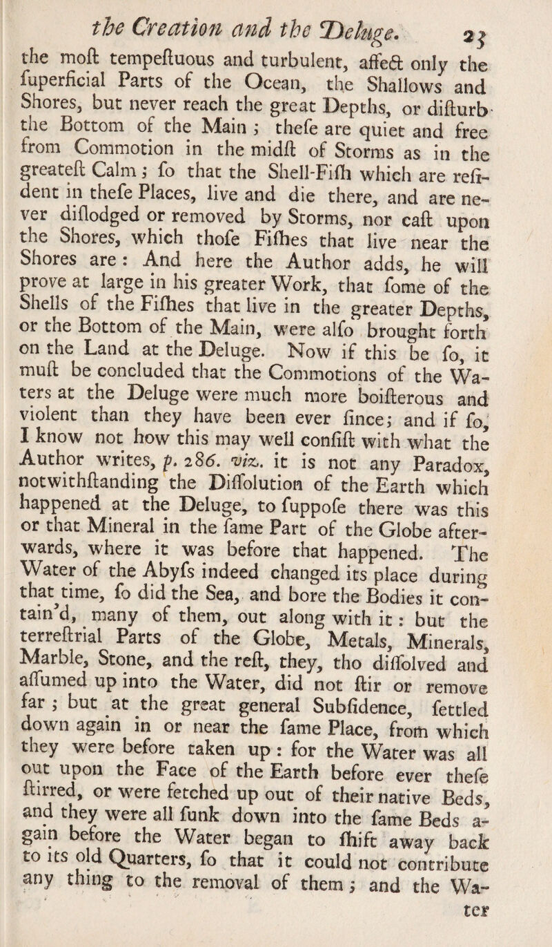 the moft tempeftuous and turbulent, affeft only the fuperficial Parts of the Ocean, the Shallows and Shores, but never reach the great Depths, or difturb the Bottom of the Main ; thefe are quiet and free from Commotion in the midft of Storms as in the greateft Calm ; fo that the Shell-Filh which are refi- dent in thefe Places, live and die there, and are ne¬ ver diflodged or removed by Storms, nor call upon the Shores, which thofe Fillies that live near the Shores are : And here the Author adds, he will prove at large in his greater Work, that fome of the Shells of the Fifhes that live in the greater Depths, or the Bottom of the Main, were alfo brought forth on the Land at the Deluge. Now if this be fo, it mull be concluded that the Commotions of the Wa¬ ters at the Deluge were much more boifterous and violent than they have been ever fincej and if fo, I know not how this may well confift with what the Author writes, p. 2 86. viz,, it is not any Paradox, notwithstanding the Dilfolution of the Earth which happened at the Deluge, to fuppofe there was this or that Mineral in the fame Part of the Globe after¬ wards, where it was before that happened. The Water of the Abyfs indeed changed its place during that^time, fo did the Sea, and bore the Bodies it con¬ tain’d, many of them, out along with it: but the terreftrial Parts of the Globe, Metals, Minerals, Marble, Stone, and the reft, they, tho dilfolved and’ a (Turned up into the Water, did not ftir or remove far ; but at the great general Subfidence, fettled down again in or near the fame Place, from which they were before taken up : for the Water was all out upon the Face of the Earth before ever thefe ftirred, or were fetched up out of their native Beds, and they were all funk down into the fame Beds a- gaiti before the Water began to fhift away back to its old Quarters, fo that it could not contribute any thing to the removal of them; and the Wa¬ ter