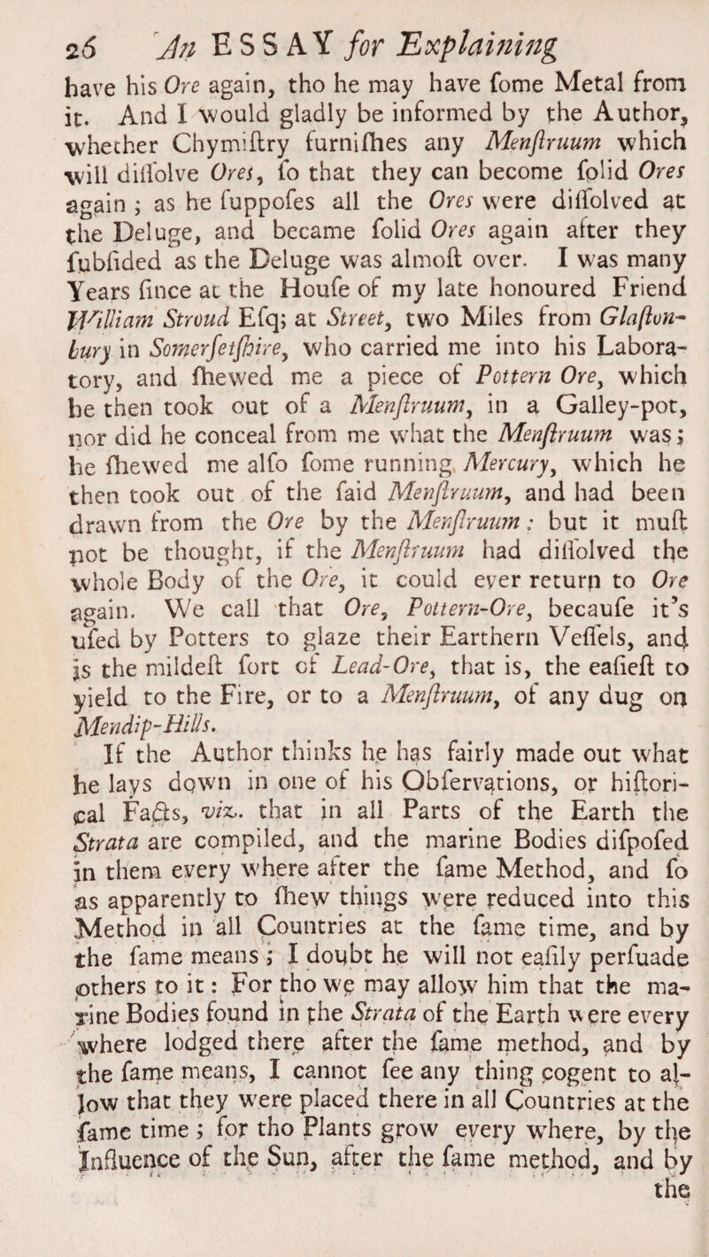 have his Ore again, tho he may have fome Metal from it. And I would gladly be informed by the Author, whether Chymiftry furnifhes any Menftruum which will diifolve Ores, fo that they can become folid Ores again ; as he fuppofes all the Ores were diffolved at the Deluge, and became folid Ores again after they fubfided as the Deluge was almoft over. I was many Years flnce at the Houfe of my late honoured Friend William Stroud Efq; at Street, two Miles from Glafton- bury in Somerfetjhire, who carried me into his Labora¬ tory, and (hewed me a piece of Pottern Ore, which he then took out of a Menftruum, in a Galley-pot, nor did he conceal from me what the Menftruum was j he fhewed me alfo fome running Mercury, which he then took out of the faid Menftruum, and had been drawn from the Ore by the Menftruum: but it mud pot be thought, if the Menftruum had dilfolved the whole Body of the Ore, it could ever return to Ore again. We call that Ore, Pottern-Ore, becaufe it’s ufed by Potters to glaze their Earthern Veffels, and Is the mildeft fort of Lead-Ore, that is, the eafieft to yield to the Fire, or to a Menftruum, of any dug on Mendip-Hids. If the Author thinks he has fairly made out what he lays down in one of his Gbfervations, or hiftori- pal Fa&s, %riz,. that in all Parts of the Earth the Strata are compiled, and the marine Bodies difpofed in them every where after the fame Method, and fo as apparently to fhew things were reduced into this Method in all Countries at the fame time, and by the fame means I doubt he will not eafily perfuade others to it: For tho W£ may allow him that the ma¬ rine Bodies found in phe Strata of the Earth were every where lodged there after the fame method, and by the fame means, I cannot fee any thing cogent to al¬ low that they were placed there in all Countries at the fame time ; for tho Plants grow every wrhere, by the Influence of the Sun, after the fame method, and by the