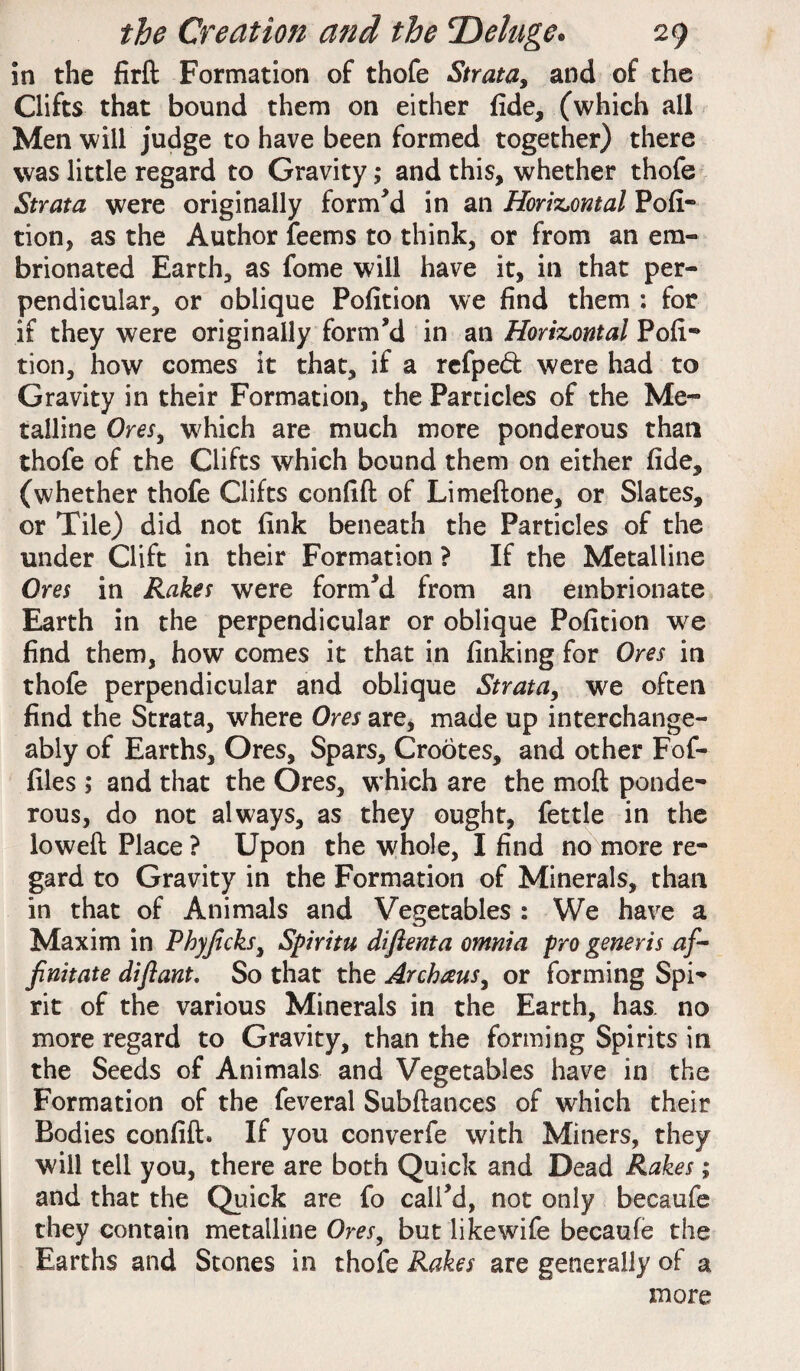 in the firft Formation of thofe Strata, and of the Clifts that bound them on either fide, (which all Men will judge to have been formed together) there was little regard to Gravity; and this, whether thofe Strata were originally formed in an Horizontal Por¬ tion, as the Author feems to think, or from an em- brionated Earth, as fome will have it, in that per¬ pendicular, or oblique Pofition we find them : for if they were originally form’d in an Horizontal Pofi- tion, how comes it that, if a refped were had to Gravity in their Formation, the Particles of the Me¬ talline Ores, which are much more ponderous than thofe of the Clifts which bound them on either fide, (whether thofe Clifts confift of Limeftone, or Slates, or Tile) did not fink beneath the Particles of the under Clift in their Formation ? If the Metalline Ores in Rakes were form’d from an embrionate Earth in the perpendicular or oblique Pofition we find them, how comes it that in finking for Ores in thofe perpendicular and oblique Strata, we often find the Strata, where Ores are, made up interchange¬ ably of Earths, Ores, Spars, Crootes, and other Fof- files ; and that the Ores, which are the moft ponde¬ rous, do not always, as they ought, fettle in the ioweft Place ? Upon the whole, I find no more re¬ gard to Gravity in the Formation of Minerals, than in that of Animals and Vegetables : We have a Maxim in Phyjicks, Spiritu diftenta omnia pro generis af- finitate diftant. So that the Archaus, or forming Spi¬ rit of the various Minerals in the Earth, has. no more regard to Gravity, than the forming Spirits in the Seeds of Animals and Vegetables have in the Formation of the feveral Subftances of which their Bodies confift. If you converfe with Miners, they will tell you, there are both Quick and Dead Rakes; and that the Quick are fo call’d, not only becaufe they contain metalline Ores, but likewife becaufe the Earths and Stones in thofe Rakes are generally of a more