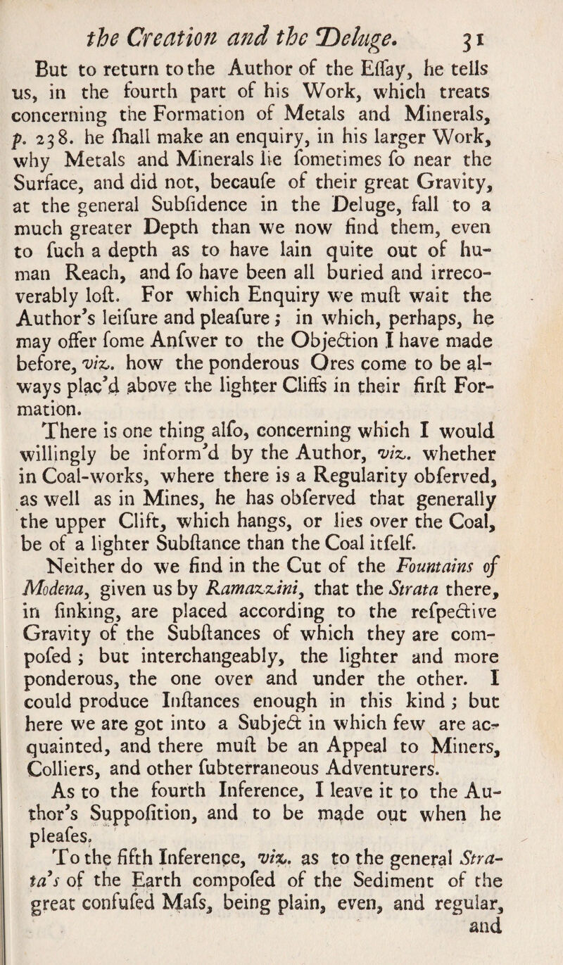 But to return to the Author of the Eflay, he tells us, in the fourth part of his Work, which treats concerning the Formation of Metals and Minerals, p. 238. he fhall make an enquiry, in his larger Work, why Metals and Minerals lie fometimes fo near the Surface, and did not, becaufe of their great Gravity, at the general Subsidence in the Deluge, fall to a much greater Depth than we now find them, even to fuch a depth as to have lain quite out of hu- man Reach, and fo have been all buried and irreco¬ verably loft. For which Enquiry we mu ft wait the Author’s leifure and pleafure ; in which, perhaps, he may offer fome Anfwer to the Objection I have made before, viz,, how the ponderous Ores come to be al¬ ways plac’d above the lighter Clifts in their firft For¬ mation. There is one thing alfo, concerning which I would willingly be inform’d by the Author, viz,, whether in Coal-works, where there is a Regularity obferved, as well as in Mines, he has obferved that generally the upper Clift, which hangs, or lies over the Coal, be of a lighter Subftance than the Coal itfelf. Neither do we find in the Cut of the Fountains of Modena, given us by Ramazzini, that the Strata there, in finking, are placed according to the refpective Gravity of the Subftances of which they are com- pofed ; but interchangeably, the lighter and more ponderous, the one over and under the other. I could produce Inftances enough in this kind; but here we are got into a Subject in which few are ac¬ quainted, and there muft be an Appeal to Miners, Colliers, and other fubterraneous Adventurers. As to the fourth Inference, I leave it to the Au¬ thor’s Suppofition, and to be made out when he pleafes. To the fifth Inference, viz. as to the general Stra¬ ta's of the Earth compofed of the Sediment of the great confuted Mafs, being plain, even, and regular, and