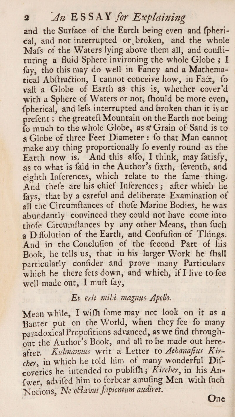 and the Surface of the Earth being even and fpheri- cal, and not interrupted or4broken, and the whole Mafs of the Waters lying above them all, and confti- tuting a fluid Sphere invironing the whole Globe ; I fay, tho this may do well in Fancy and a Mathema¬ tical Abftra&ion, I cannot conceive how, in Fact, fo vaft a Globe of Earth as this is, whether cover’d with a Sphere of Waters or not, flhould be more even, fpherical, and lefs interrupted and broken than it is at prefent; the greateft Mountain on the Earth not being fo much to the whole Globe, as a4 Grain of Sand is to a Globe of three Feet Diameter : fo that Man cannot make any thing proportionally fo evenly round as the Earth now is. And this alfo, I think, may fatisfy, as to what is faid in the Author’s fixth, feventh, and eighth Inferences, which relate to the fame thing. And thefe are his chief Inferences ; after which he fays, that by a careful and deliberate Examination of all the Circumftances of thofe Marine Bodies, he was abundantly convinced they could not have come into thofe Circumftances by any other Means, than fuch a D Ablution of the Earth, and Confufion of Things. And in the Conclufton of the fecond Parc of his Book, he tells us, that in his larger Work he fhall particularly confider and prove many Particulars w hich he there fets down, and which, if I live to fee well made out, I muft fay, Et erit mihi magnus Apollo. Mean while, I wifh fome may not look on it as a Banter put on the World, when they fee fo many paradoxical Propofltions advanced, as we find through¬ out the Author’s Book, and all to be made out here¬ after. Kuhnannus writ a Letter to Athanafius Kir- cher, in which he told him of many wonderful Dif- coveries he intended to publifh; Kircher, in his An- fwer, advifed him to forbear amufing Men with fuch Notions, Ne oBavus fapientum audiret. One