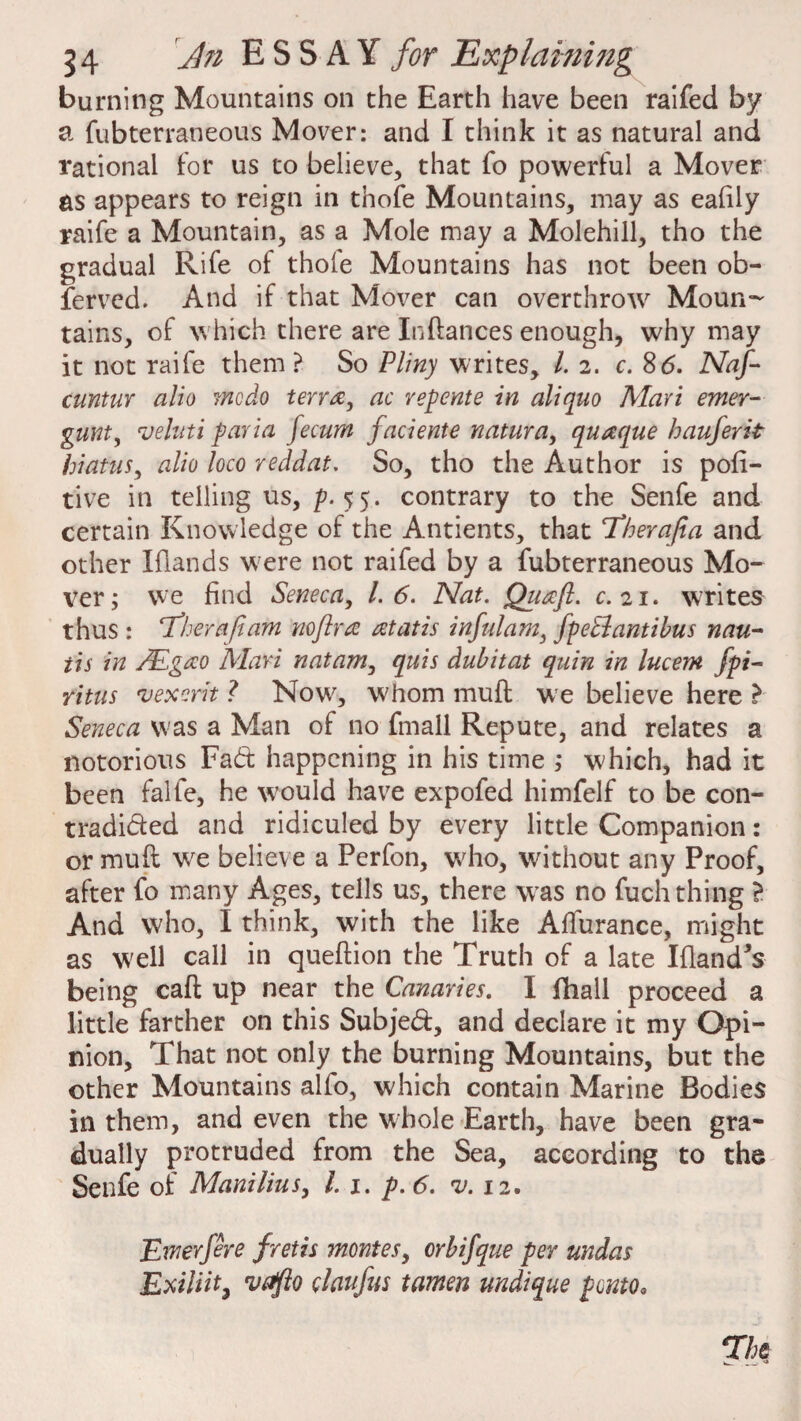 burning Mountains on the Earth have been raifed by a fubterraneous Mover: and I think it as natural and rational for us to believe, that fo powerful a Mover as appears to reign in thofe Mountains, may as eafily raife a Mountain, as a Mole may a Molehill, tho the gradual Rife of thofe Mountains has not been ob¬ served. And if that Mover can overthrow Moun¬ tains, of which there are Pittances enough, why may it not raife them ? So Pliny writes, l. 2. c. 86. Naf- cuntur alio ?ncdo terra, ac repente in aliqno Mari emer- punt, veluti paria fecum faciente natura, quaque hauferit hiatus, alio loco reddat. So, tho the Author is pofi- tive in telling us, p. 55. contrary to the Senfe and certain Knowledge of the Antients, that Therafia and other Elands were not raifed by a fubterraneous Mo¬ ver; we find Seneca, 1.6. Nat. Qiiaft. c. 21. writes thus : Thera fiam nofira atatis infulara, fpeEiantibus nau- its in /Egao Mari natam, quis dubitat quin in lucem fpi- ritus vexcrit ? Now, whom mult we believe here ^ Seneca was a Man of no fmall Repute, and relates a notorious Fad happening in his time ; which, had it been falfe, he W’ould have expofed himfelf to be con- tradided and ridiculed by every little Companion: or mud w^e believe a Perfon, wrho, without any Proof, after fo many Ages, tells us, there was no fuch thing ? And who, I think, with the like Affurance, might as well call in queftion the Truth of a late Eland's being call up near the Canaries. I fihall proceed a little farther on this Subjed, and declare it my Opi¬ nion, That not only the burning Mountains, but the other Mountains alfo, which contain Marine Bodies in them, and even the whole Earth, have been gra¬ dually protruded from the Sea, according to the Senfe of Manilius, l. 1. p. 6. rv. 12. Ewerfere f retis montes, crbifque per undas Exiliit, vafto elaufus tamen undique ponto* The