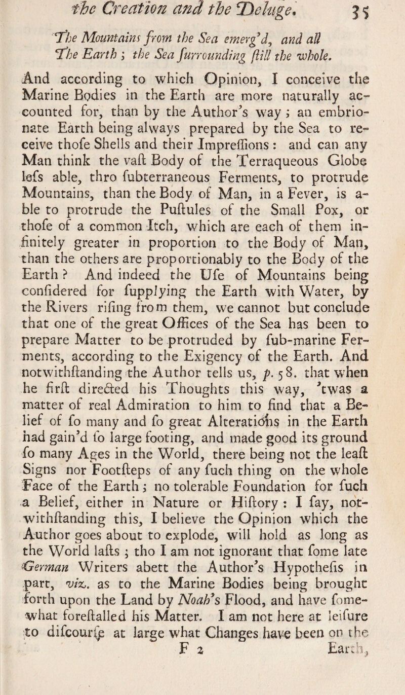 ‘The Mountains from the Sea emerg’d, and all ’the Earth ; the Sea furrounding gill the whole. And according to which Opinion, I conceive the Marine Bodies in the Earth are more naturally ac¬ counted for, than by the Author s way ; an embrio- nate Earth being always prepared by the Sea to re¬ ceive thofe Shells and their Impreffions : and can any Man think the vail Body of the Terraqueous Globe lefs able, thro fubterraneous Ferments, to protrude Mountains, than the Body of Man, in a Fever, is a- ble to protrude the Puftules of the Small Pox, or thofe of a common Itch, which are each of them in¬ finitely greater in proportion to the Body of Man, than the others are proportionabiy to the Body of the Earth ? And indeed the Ufe of Mountains being confidered for fuppJying the Earth with Water, by the Rivers riling from them, we cannot but conclude that one of the great Offices of the Sea has been to prepare Matter to be protruded by fub-marine Fer¬ ments, according to the Exigency of the Earth. And notwithftanding the Author tells us, p. 58. that when he firft directed his Thoughts this way, ’twas a matter of real Admiration to him to find that a Be¬ lief of fo many and fo great Alteratfohs in the Earth had gain’d fo large footing, and made good its ground fo many Ages in the World, there being not the lead: Signs nor Footfleps of any fuch thing on the whole Face of the Earth; no tolerable Foundation for fuch a Belief, either in Nature or Hiftory : I fay, not¬ withftanding this, I believe the Opinion which the Author goes about to explode, will hold as long as the World lafts ; tho I am not ignorant that fome late German Writers abett the Author’s Hypothefts ill part, viz,, as to the Marine Bodies being brought forth upon the Land by Noah’s Flood, and have forne- what foreftalled his Matter. I am not here at leifure -to difeounp at large what Changes have been on the