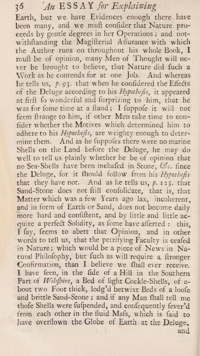 Earth, but we have Evidences enough there have been many, and we mult confider that Nature pro¬ ceeds by gentle degrees in her Operations ; and not- withftanding the Magifterial Ailuranee with which the Author runs on throughout his whole Book, I mud be of opinion, many Men of Thought will ne¬ ver be brought to believe, that Nature did fuch a Work as he contends lor at one Job. And whereas he tells us, p.$3. that when he confidered the Effe&s of the Deluge according to his Hypotbefis, it appeared at firfl: fo wonderful and furprizing to him, that he was for fome time at a Hand; I fuppofe it will not feem ftrange to him, if other Men take time to con¬ fider whether the Motives which determined him to adhere to his Hypotbefis, are weighty enough to deter¬ mine them. And as he fuppofes there were no marine Shells on the Land before the Deluge, he may do well to tell us plainly whether he be of opinion that no Sea-Shells have been inchafed in Stone, &c. fince the Deluge, for it fhould follow from his Hypotbefis that they have not. And as he tells us, p. 123. that Sand-Stone does not ftill confolidate, that is, that Matter which was a few Years ago lax, incoherent, and in form of Earth or Sand, does not become daily more hard and confiftent, and by little and little ac¬ quire a perfect Solidity, as iome have afl'erted : this, I fay, feems to abett that Opinion, and in other words to tell us, that the petrifying Faculty is ceafed in Nature; which would be a piece of News in Na¬ tural Philofophy, but fuch as will require a Wronger Confirmation, than I believe we fhall ever receive. 1 have feen, in the fide of a Hill in the Southern Part of Wiltshire, a Bed of light Cockle-Shells, of a- bout two Foot thick, lodg’d betwixt Beds of a loofe and brittle Sand-Stone ; and if any Man fhall tell me thofe Shells were fufpended, and confequently fever’d from each other in the fluid Mafs, which is faid to have overflown the Globe of Earth at the Deluge,