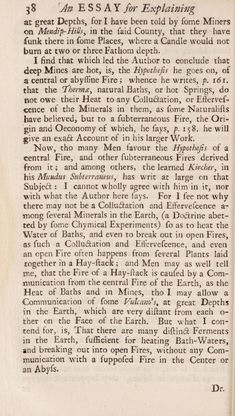 at great Depths, for I have been told by fome Miners on Mendip-Hills, in the faid County, that they have funk there in fome Places, where a Candle would not burn at two or three Fathom depth. I find that which led the Author to conclude that deep Mines are hot, is, the Hypothefis he goes on, of a central or abyffine Fire; whence he writes, p. 161. that the Phernia y natural Baths, or hot Springs, do not owe their Heat to any Collu&ation, or Eftervef- cence of the Minerals in them, as fome Naturalifts have believed, but to a fubterraneous Fire, the Ori¬ gin and Oeconomy of which, he fays, p. 158. he will give an exa6c Account of in his larger Work. Now, tho many Men favour the Hypothefis of a central Fire, and other fubterraneous Fires derived from it; and among others, the learned Kircher, in his Mundus Subterraneus, has writ at large on that Subjed : I cannot wholly agree with him in it, nor with what the Author here fays. For I fee not why there may not be a Colludation and Effervefcence a- mong leveral Minerals in the Earth, (a Do&rine abet¬ ted by fome Chymical Experiments) fo as to heat the Water of Baths, and even to break out in open Fires, as fuch a Collu&ation and Effervefcence, and even an open Fire often happens from feveral Plants laid together in a Hay-ftack; and Men may as well tell me, that the Fire of a Hay-ftack is caufed by a Com¬ munication from the central Fire of the Earth, as the Heat of Baths and in Mines, tho I may allow a Communication of fome Vutcam*s% at great Depths in the Earth, which are very diftant from each o- tner on the Face of the Earth. But w hat I con¬ tend for, is, That there are many diftinct Ferments in the Earth, fufficient for heating Bath-Waters, and breaking out into open Fires, without any Com¬ munication writh a fuppofed Fire in the Center or an Abyfs. Dr.