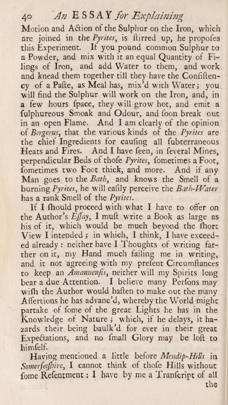 Motion and Adion of the Sulphur on the Iron, which are joined in the Pyrites, is ftirred up, he propofes this Experiment. It you pound common Sulphur to a Powder, and mix with it an equal Quantity of Fi¬ lings of Iron, and add Water to them, and work and knead them together till they have the Confiften- cy of a Pafte, as Meal has, mix’d with Water; you will find the Sulphur will w7ork on the Iron, and, in a few hours fpace, they will grow hot, and emit a fulphureous Smoak and Odour, and foon break out in an open Flame. And I am clearly of the opinion of Bergerusy that the various kinds of the Pyrites are the chief Ingredients for caufing all fubterraneous Heats and Fires. And I have feen, in feveral Mines, perpendicular Beds of thofe Pyrites, fometimes a Foot, Sometimes two Foot thick, and more. And if any Man goes to the Bathy and knows the Smell of a burning Pyrites, he will eafily perceive the Bath-Water has a rank Smell of the Pyrites. If I fhould proceed with w;hat I have to offer on the Author’s EJfayy I muft write a Book as large as his of it, which would be much beyond the fhort View I intended ; in w7hich, I think, I have exceed¬ ed already : neither have I Thoughts of writing far¬ ther on it, my Hand much failing me in writing, and it not agreeing with my prefent Circumftances to keep an AmanuenfiSy neither will my Spirits long bear a due Attention. I believe many Perfons may wifh the Author would haften to make out the many Affertions he has advanc’d, whereby the World might partake of fome of the great Lights he has in the Knowledge of Nature ; which, if he delays, it ha¬ zards their being baulk’d for ever in their great Expe&ations, and no fmall Glory may be loft to himfelf. Having mentioned a little before Mendip-HiUs in Somrfetfhirey I cannot think of thofe Hills without fome Refentment: I have by me a Tranfcript of all