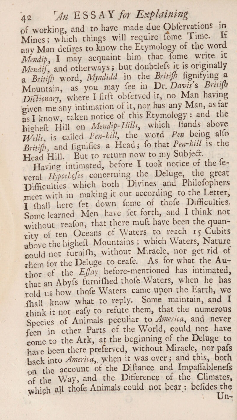 of working, and to have made due Obfervations in Mines; which things will require fome Time. It any Man delires to know the Etymology of the word JSIendip, I may acquaint him that fome write it Mendif and otherways; but doubtlefs it is originally a Britifb word, Myndidd in the British fignifying a Mountain, as you may fee in Dr. Dams s Bntifi Dictionary, where I firft obferved it, no Man having given me any intimation ot it, nor has any Man, as far as I know, taken notice of this Etymology : and the hiheft Hill on Mendip-Hillf, which hands above mils, is called Pen-bill, the word Pen being alfo Britijh, and fignifies a Head; fo that Pen-bill is the Head Hill. But to return now to my Subjeft. Having intimated, before I took notice of the fe- vcral Hypothefes concerning the Deluge, the great Difficulties which both Divines and Philofophers meet with in making it out according to the Letter, I fhall here fet down fome of thofe Difficulties. Some learned Men have fet forth, and I think not without reafon, that there mull have been the quan¬ tity of ten Oceans of Waters to reach 15 Cubits above the higheft Mountains ; which Waters, Nature could not furnifh, without Miracle, nor get rid of them for the Deluge to ceafe. As for what the Au¬ thor of the EJfay before-mentioned has intimated, tjiar an Abyfs furnifhed thofe Waters, when he has told us how thofe Waters came upon the Earth, we ffiail know what to reply. Some maintain, and I think it not eafy to refute them, that the numerous Species of Animals peculiar to America, and never feen in other Parts of the World, could not have come to the Ark, at the beginning of the Deluge to have been there preferved, without Miracle, nor pafs back into America,, when it was over ; and this, both on the account of the Distance and- Impaflablenefs of the Way, and the Difference of the Climates, which all thofe Animals could not bear : befides the