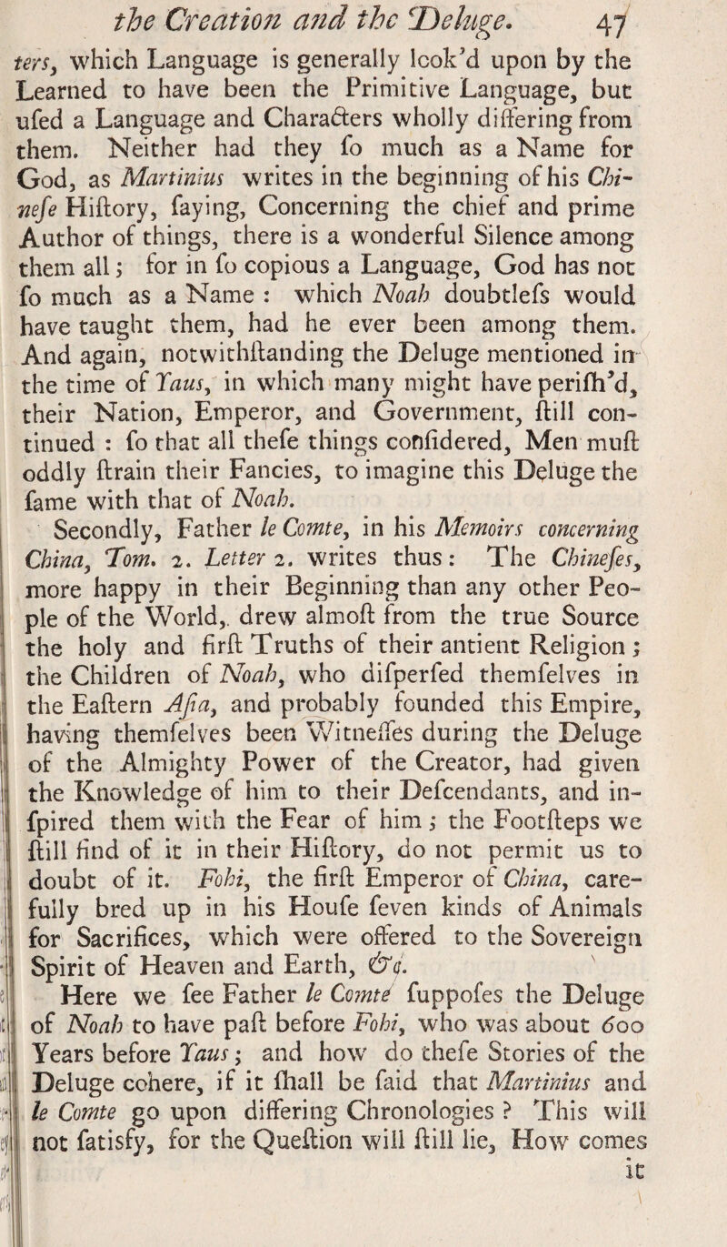 tors, which Language is generally look’d upon by the Learned to have been the Primitive Language, but ufed a Language and Chara&ers wholly differing from them. Neither had they fo much as a Name for God, as Martinius writes in the beginning of his Chi- wefe Hiftory, faying, Concerning the chief and prime Author of things, there is a wonderful Silence among them all; for in fo copious a Language, God has not fo much as a Name : which Noah doubtlefs would have taught them, had he ever been among them. And again, notwithffanding the Deluge mentioned in the time of Taus, in which many might have periftFd, their Nation, Emperor, and Government, (till con¬ tinued : fo that all thefe things confidered, Men muff oddly ftrain their Fancies, to imagine this Deluge the fame with that of Noah. Secondly, Father le Comte, in his Memoirs concerning China, Dm. 2. Letter 2. writes thus: The Chineses, more happy in their Beginning than any other Peo¬ ple of the World,, drew almoft from the true Source the holy and firft Truths of their antient Religion ; the Children of Noah, who difperfed themfelves in the Eaftern Aft a, and probably founded this Empire, having themfelves been Witneffes during the Deluge of the Almighty Power of the Creator, had given the Knowledge of him to their Defcendants, and in- fpired them with the Fear of him 1 the Footfteps we dill find of it in their Hiftory, do not permit us to doubt of it. Fohi, the firft Emperor of China, care¬ fully bred up in his Houfe feven kinds of Animals for Sacrifices, which were offered to the Sovereign Spirit of Heaven and Earth, &c. Here we fee Father le Comte fuppofes the Deluge of Noah to have paft before Fohi, who was about <5oo Years before Taus; and how' do thefe Stories of the Deluge cohere, if it fhall be faid that Martinius and le Comte go upon differing Chronologies ? This will not fatisfy, for the Queftion will ftill lie. How comes it