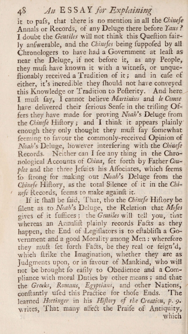 it to pafs, that there is no mention in all the Cbinefe Annals or Records, of any Deluge there before Tans ? I doubt the Gentiles will not think this Queftion fair¬ ly anfwerable, and the Chinefes being fuppofed by all Chronologers to have had a Government at lead as near the Deluge, if not before it, as any People, they mud have known it with a witnefs, or unque- ftionably received a Tradition of it; and in cafe of either, it’s incredible they fhould not have conveyed this Knowledge or Tradition to Pofterity. And here I mu ft fay, I cannot believe Martinius and le Comte have delivered their ferious Senfe in the trifling Of¬ fers they have made for proving Noah's Deluge from the Chinefe Hiftory ; and I think it appears plainly’ enough they only thought they mu ft fay fomewrhat feeming to favour the commonly-received Opinion of Noah's Deluge, however interfering with the Chinefe Records. Neither can I fee any thing in the Chro¬ nological Accounts of Chinay fet forth by Father Cou¬ plet and the three Jefuits his Affociates, which feems fo ftrong for making out Noah's Deluge from the Chinefe Hiftory, as the total Silence of it in the Cbi¬ nefe Records, feems to make againft it. If it (hall be laid, That, tho the Chinefe Hiftory be filent as to Noah's Deluge, the Relation that Mofes gives of it fuffices; the Gentiles will tell you, that whereas an Annalift plainly records Fads as they happen, the End of Legiftators is to eftablifh a Go¬ vernment and a good Morality among Men : wherefore they muft fet forth Fads, be they real or feign’d, which ftrike the Imagination, whether they are as judgments upon, or in favour of Mankind, who will not be brought fo eafily to Obedience and a Com¬ pliance with moral Duties by other means ; and that the Greeks, Romans, Egyptians, and other Nations, conftantly ufed this Pradice for thofe Ends. The learned Hottinger in his Hiftory of the Creation, p. 9. writes, That many affed the Praife of Antiquity, which