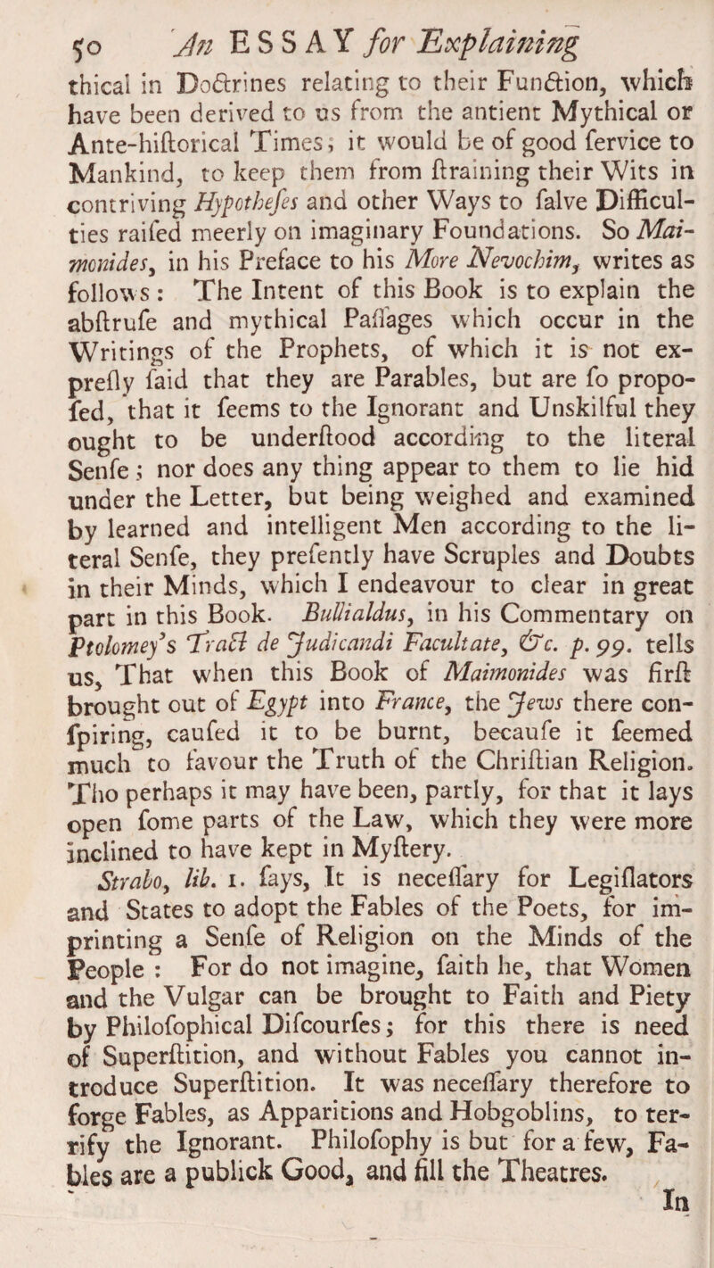 thical in Do&rines relating to their Fun&ion, which have been derived to us from the antient Mythical or Ante-hiftoricai Times; it would be of good fervice to Mankind, to keep them from {training their Wits in contriving Hypothecs and other Ways to falve Difficul¬ ties raifed meerly on imaginary Foundations. So Mai- mcnides, in his Preface to his More Nevochim, writes as follows : The Intent of this Book is to explain the abftrufe and mythical Paffages which occur in the Writings of the Prophets, of which it is not ex¬ prefly faid that they are Parables, but are fo propo- fed, that it feems to the Ignorant and Unskilful they ought to be underftood according to the literal Senfe; nor does any thing appear to them to lie hid under the Letter, but being weighed and examined by learned and intelligent Men according to the li¬ teral Senfe, they prefently have Scruples and Doubts in their Minds, which I endeavour to clear in great part in this Book. Bullialdus, in his Commentary on Ptolorney’s FraB de Judicandi Facilitate, &c. p. 99. tells us. That when this Book of Maimonides was firft brought out of Egypt into France, the Jews there con- fpiring, caufed it to be burnt, becaufe it feemed much to favour the Truth of the Chriflian Religion, Tho perhaps it may have been, partly, for that it lays open fome parts of the Law, which they were more inclined to have kept in Myftery. Strabo, lib. 1. fays, It is neceflary for Legiflators and States to adopt the Fables of the Poets, for im¬ printing a Senfe of Religion on the Minds of the People : For do not imagine, faith he, that Women and the Vulgar can be brought to Faith and Piety by Philofophical Difcourfes; for this there is need of Superftition, and without Fables you cannot in¬ troduce Superftition. It was neceftary therefore to forge Fables, as Apparitions and Hobgoblins, to ter¬ rify the Ignorant. Philofophy is but for a few, Fa¬ bles are a publick Gooda and fill the Theatres. In