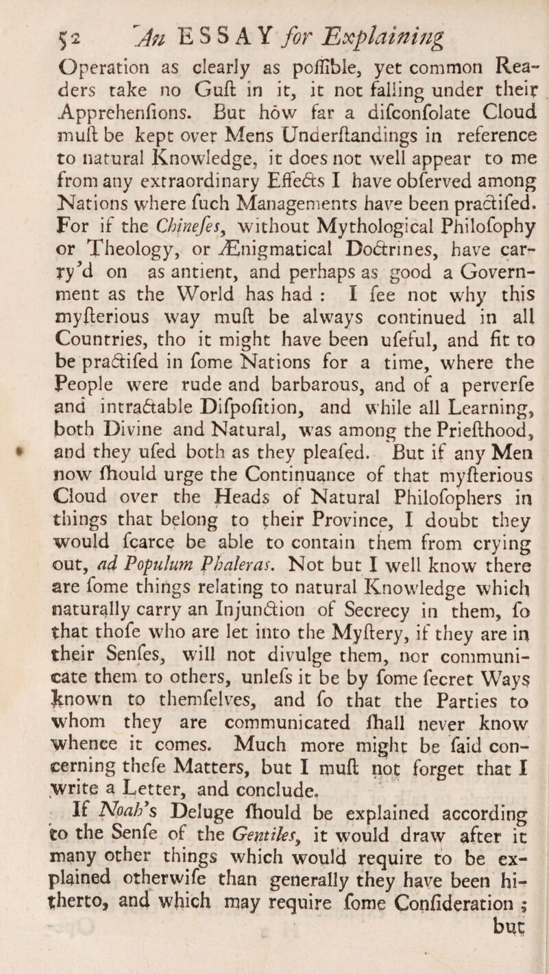 Operation as clearly as pcflible, yet common Rea¬ ders take no Guft in it, it not falling under their Apprehenfions. But how far a difconfolate Cloud muft be kept over Mens (Jncierftandings in reference to natural Knowledge, it does not well appear to me from any extraordinary Effects I have obferved among Nations where fuch Managements have been practifed. For if the Chinefes, without Mythological Philofophy or Theology, or ^Enigmatical Dodtrines, have car¬ ry *d on as antient, and perhaps as good a Govern¬ ment as the World has had : I fee not why this myfterious way muft be always continued in all Countries, tho it might have been ufeful, and fit to be pra&ifed in fome Nations for a time, where the People were rude and barbarous, and of a perverfe and intradable Difpofition, and while all Learning, both Divine and Natural, was among the Priefthood, and they ufed both as they pleafed. But if any Men now fhould urge the Continuance of that myfterious Cloud over the Heads of Natural Philofophers in things that belong to their Province, I doubt they would fcarce be able to contain them from crying out, ad Populum P haler as. Not but I well know' there are lome things relating to natural Knowledge which naturally carry an Injundion of Secrecy in them, fo that thofe who are let into the Myftery, if they are in their Senfes, will not divulge them, nor communi¬ cate them to others, unlefs it be by fome fecret Ways Jtnown to themfelves, and fo that the Parties to whom they are communicated fhall never know whence it comes. Much more might be faid con¬ cerning thefe Matters, but I muft not forget that I write a Letter, and conclude. If Noah’s Deluge fhould be explained according to the Senfe of the Gentiles, it would draw after it many other things which would require to be ex¬ plained otherwife than generally they have been hi¬ therto, and which may require fome Confideration ; but