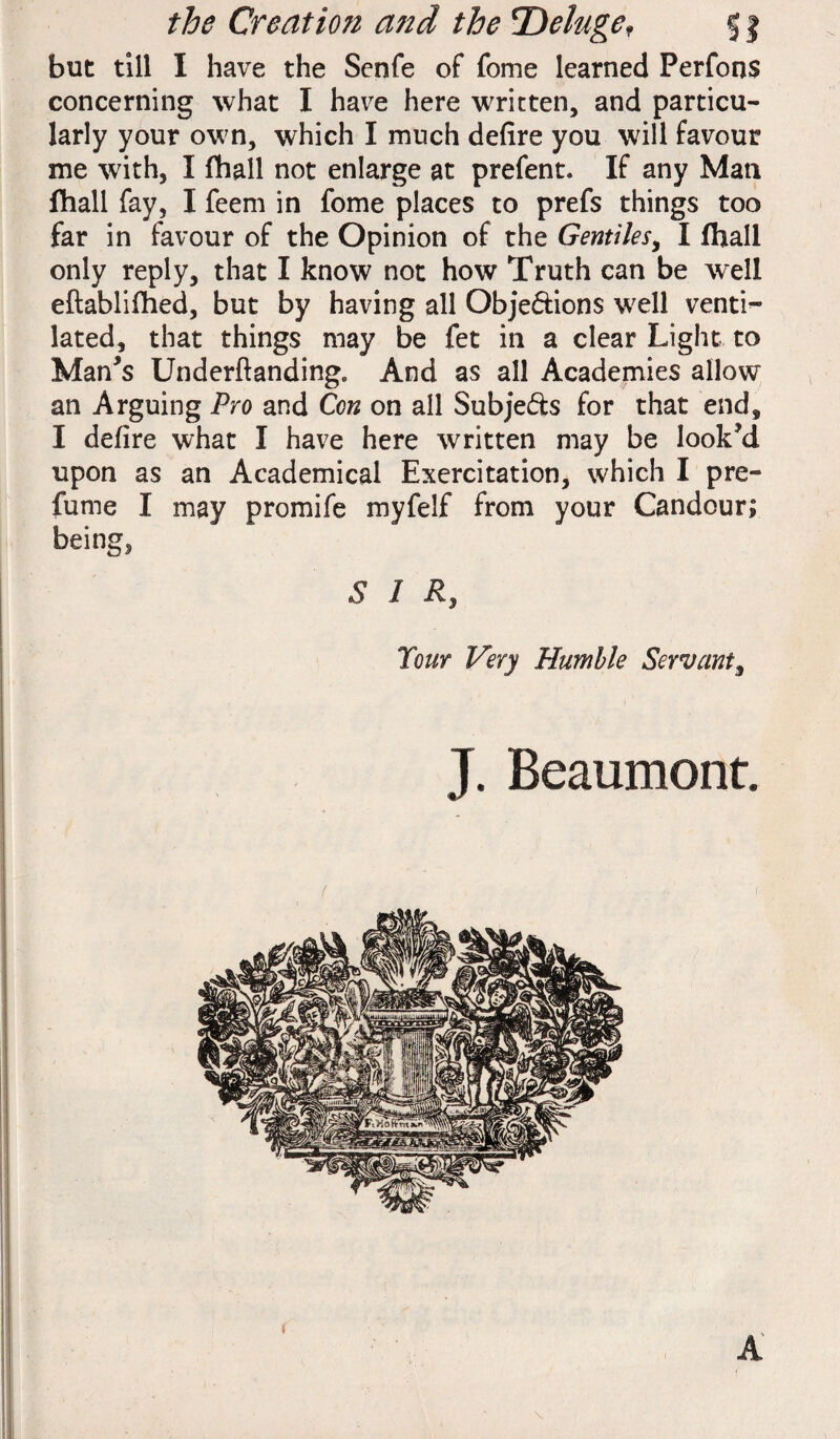 but till I have the Senfe of fome learned PerfonS concerning what I have here written, and particu¬ larly your own, which I much defire you will favour me with, I fhall not enlarge at prefent. If any Man fhall fay, I feem in fome places to prefs things too far in favour of the Opinion of the Gentiles, I fhall only reply, that I know not how Truth can be well eftablifhed, but by having all Objections well venti^ lated, that things may be fet in a clear Light to Man's Underftanding, And as all Academies allow an Arguing Pro and Con on all Subjects for that end, I defire what I have here written may be look'd upon as an Academical Exercitation, which I pre¬ fume I may promife myfelf from your Candour; being, £ I Rs Your Very Humble Servant, J. Beaumont. / A