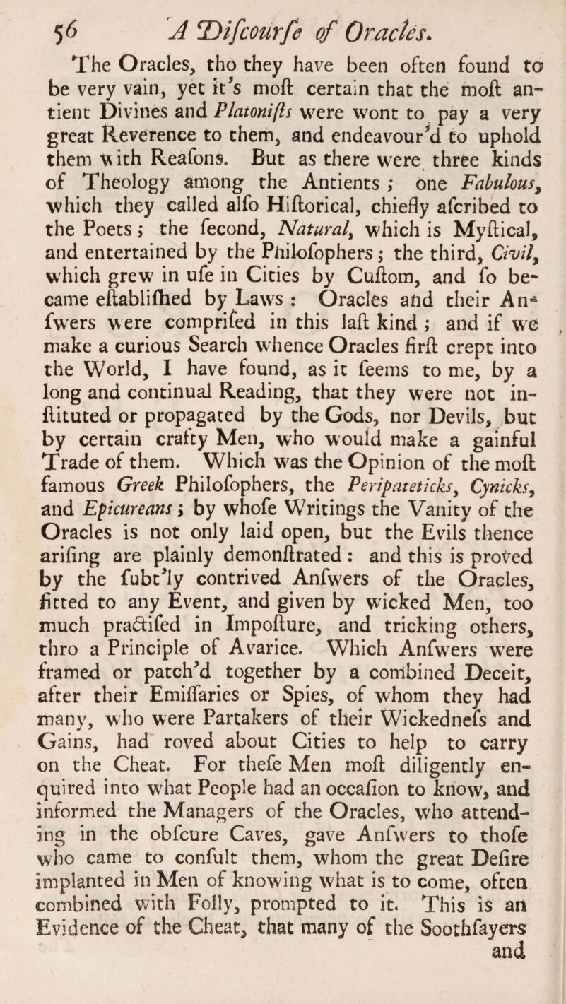 The Oracles, tho they have been often found to be very vain, yet it's moft certain that the moft an- tient Divines and Platonifts were wont to pay a very great Reverence to them, and endeavoured to uphold them with Reafons. But as there were three kinds of Theology among the Antients ,* one Fabulous, which they called alfo Hiftorical, chiefly afcribed to the Poets > the fecond, Natural, which is Myftical, and entertained by the Piiilofophers the third. Civil, which grew in ufe in Cities by Cuftom, and fo be* came eftablifhed by Laws : Oracles and their An* fwers were comprifed in this laft kind ; and if we make a curious Search whence Oracles firft crept into the World, I have found, as it feems to me, by a long and continual Reading, that they were not in- ftituted or propagated by the Gods, nor Devils, but by certain craity Men, who would make a gainful Trade of them. Which was the Opinion of the moft famous Greek Philofophers, the Peripateticks, Cynicks, and Epicureans y by whofe Writings the Vanity of the Oracles is not only laid open, but the Evils thence ariflng are plainly demonftrated : and this is proved by the fubt’ly contrived Anfwers of the Oracles, fitted to any Event, and given by wicked Men, too much pra&ifed in Impofture, and tricking others, thro a Principle of Avarice. Which Anfwers were framed or patch’d together by a combined Deceit, after their Emiflaries or Spies, of whom they had many, w ho were Partakers of their Wickednels and Gains, had roved about Cities to help to carry on the Cheat. For thefe Men moft diligently en¬ quired into what People had an occafion to know, and informed the Managers of the Oracles, who attend¬ ing in the obfcure Caves, gave Anfwers to thofe who came to confult them, whom the great Defire implanted in Men of knowing what is to come, often combined with Folly, prompted to it. This is an Evidence of the Cheat, that many of the Soothfayers and