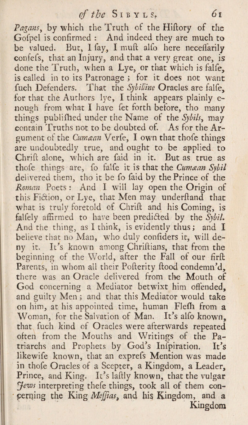 Pagans, by which the Truth of the Fliflory of the Gofpel is confirmed : And indeed they are much to be valued. But, 1 fay, I mull alio here neceffarily confefs, that an Injury, and that a very great one, is done the Truth, when a Lye, or that which is falfe, is called in to its Patronage ; for it does not want fuch Defenders. That the Sybilline Oracles are falfe, for that the Authors lye, I think appears plainly e- nough from what I have fee forth belore, tho many things publifhed under the Name of the Sybils, may contain Truths not to be doubted of. As for the Ar¬ gument of the Cum a an V erfe, I own that thofe things are undoubtedly true, and ought to be applied to Chrifi; alone, which are faid in it. But as true as thofe things are, fo falfe it is that the Cumaan Sybil delivered them, tho it be fo faid by the Prince of the Roman Poets : And I will lay open the Origin of this Fidtion, or Lye, that Men may underiland that what is truly foretold of Chrifi: and his Coining, is falfely affirmed to have been predidled by the Sybil. And the thing, as I think, is evidently thus; and I believe that no Man, who duly confiders it, will de¬ ny it. It’s known among Chriflians, that from the beginning of the World, after the Fall of our fir.fi: Parents, in whom all their Poflerity flood condemned, there was an Oracle delivered from the Mouth of God concerning a Mediator betwixt him offended, and guilty Men; and that this Mediator would take on him, at his appointed time, human Flefh from a Woman, for the Salvation of Man. ICs alfo knowm, that fuch kind of Oracles were afterwards repeated often from the Mouths and Writings of the Pa¬ triarchs and Prophets by God*s Infpiration. It's likewife known, that an exprefs Mention was made in thofe Oracles of a Scepter, a Kingdom, a Leader, Prince, and King. It5s laftly known, that the vulgar yews interpreting thefe things, took all of them con- * periling the King Mtffias, and hi§ Kingdom, and a Kingdom