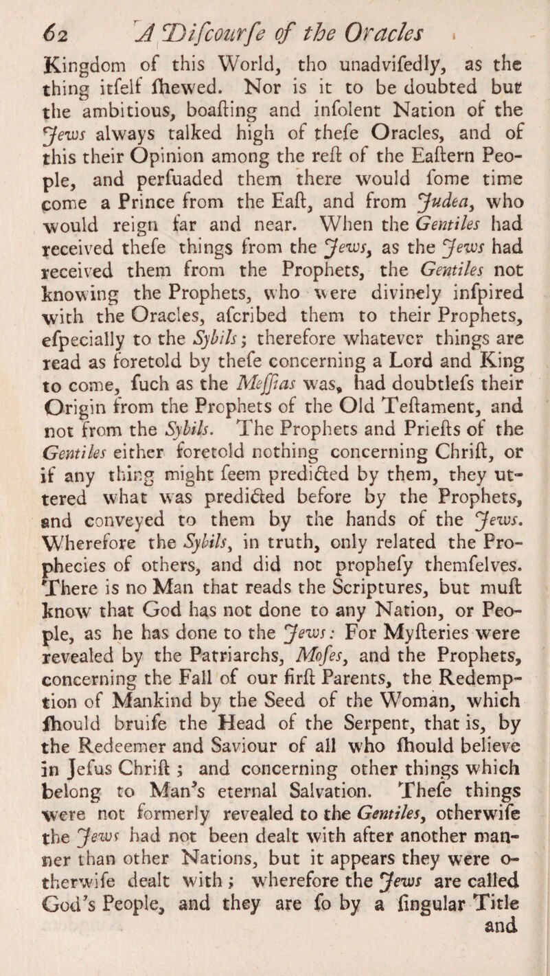 Kingdom of this World, tho unadvifedly, as the thing itfelf fhewed. Nor is it to be doubted but the ambitious, boafting and infolent Nation of the Jews always talked high of thefe Oracles, and of this their Opinion among the red: of the Eaftern Peo¬ ple, and perfuaded them there would fome time come a Prince from the Eaft, and from Judea, who would reign far and near. When the Gentiles had received thefe things from the Jews, as the Jews had received them from the Prophets, the Gentiles not knowing the Prophets, who were divinely infpired with the Oracles, afcribed them to their Prophets, efpecially to the Sybils; therefore whatever things are read as foretold by thefe concerning a Lord and King to come, fuch as the Meffias was, had doubtlefs their Origin from the Prophets of the Old Teftament, and not from the Sybils. The Prophets and Priefts of the Gentiles either foretold nothing concerning Chrift, or if any thing might feem predi&ed by them, they ut¬ tered what was predi&ed before by the Prophets, and conveyed to them by the hands of the Jews. Wherefore the Sybils, in truth, only related the Pro¬ phecies of others, and did not prophefy themfelves. There is no Man that reads the Scriptures, but muft know that God has not done to any Nation, or Peo¬ ple, as he has done to the Jews: For Myfteries were revealed by the Patriarchs, Mofes, and the Prophets, concerning the Fall of our firft Parents, the Redemp¬ tion of Mankind by the Seed of the Woman, which fhould bruife the Head of the Serpent, that is, by the Redeemer and Saviour of all who fhould believe in Jefus Chrift ; and concerning other things which belong to Man’s eternal Salvation. Thefe things were not formerly revealed to the Gentiles, other wife the Jews had not been dealt with after another man¬ ner than other Nations, but it appears they were o- therwife dealt with ; wherefore the Jews are called God’s People, and they are fo by a Angular Title