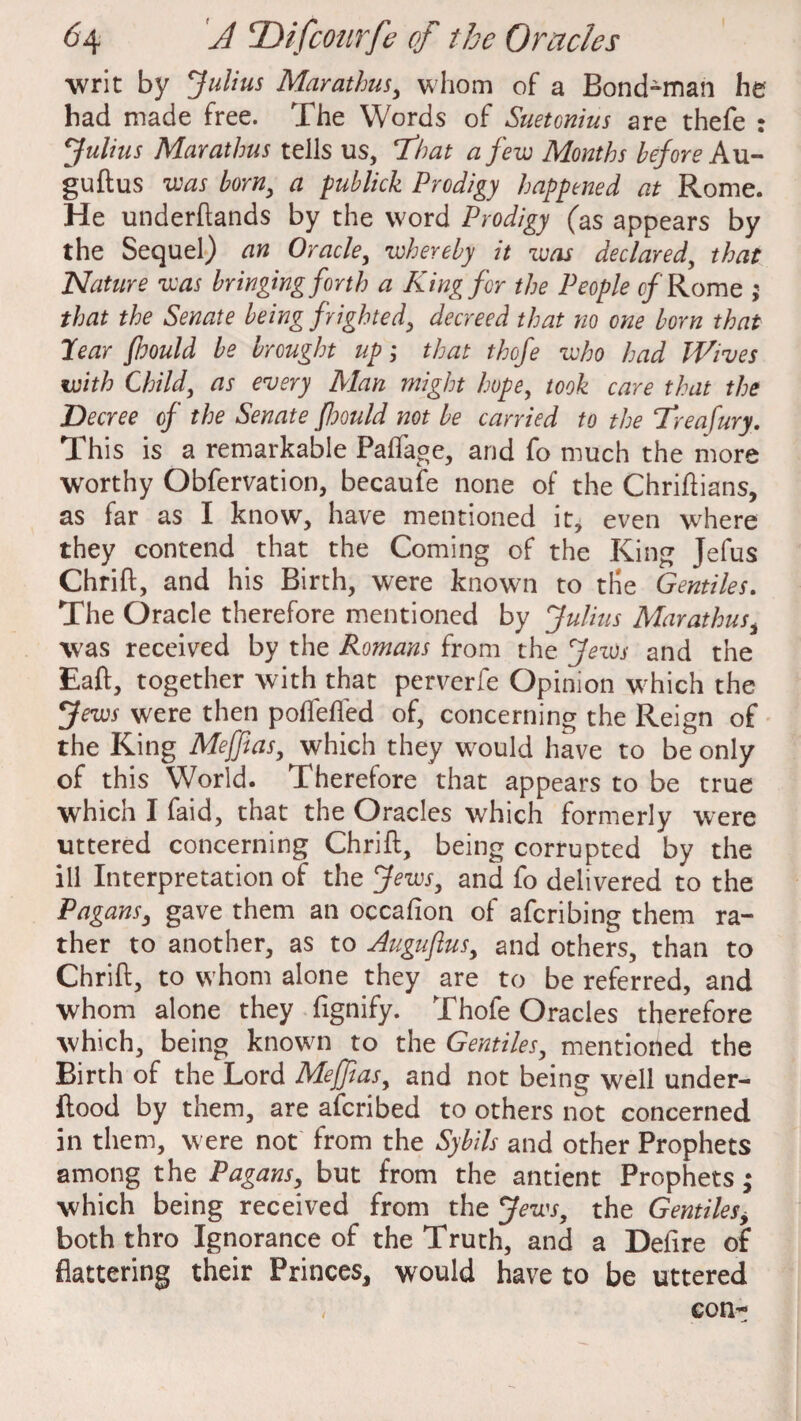 writ by Julius Marathus, whom of a Bondsman he had made free. The Words of Suetonius are thefe : Julius Marathus tells us, 7hat a few Months before Au- guftus was born, a publick Prodigy happened at Rome. He underftands by the word Prodigy (as appears by the Sequel) an Oracle, whereby it was declared, that Nature was bringing forth a King for the People of Rome ; that the Senate being frighted, decreed that no one born that 7ear ftoould be brought up; that thofe who had Wives with Child, as every Man might hope, took care that the Decree of the Senate fhould not be carried to the Treafury. This is a remarkable Paftage, and fo much the more worthy Obfervation, becaufe none of the Chriftians, as far as I know, have mentioned it, even where they contend that the Coming of the King Jefus Chrift, and his Birth, were known to the Gentiles. The Oracle therefore mentioned by Julius Marathus, was received by the Romans from the Jews and the Eaft, together with that perverfe Opinion which the Jews were then polTefled of, concerning the Reign of the King Meffias, which they would have to be only of this World. Therefore that appears to be true which I faid, that the Oracles which formerly were uttered concerning Chrift, being corrupted by the ill Interpretation of the Jews, and fo delivered to the Pagans, gave them an occafion of aferibing them ra¬ ther to another, as to Augufius, and others, than to Chrift, to whom alone they are to be referred, and whom alone they fignify. Thofe Oracles therefore which, being known to the Gentiles, mentioned the Birth of the Lord Mejftas, and not being well under- ftood by them, are aferibed to others not concerned in them, were not from the Sybils and other Prophets among the Pagans, but from the antient Prophets; which being received from the Jews, the Gentiles, both thro Ignorance of the Truth, and a Defire of flattering their Princes, would have to be uttered , con-