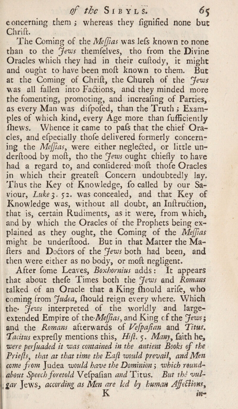 concerning them ; whereas they fignified none but Chrift. The Coming of the Meffias was lefs known to none than to the Jews themfelves, tho from the Divine Oracles which they had in their cuftody, it might and ought to have been moft known to them. But at the Coming of Chrift* the Church of the Jews was all fallen into Fa&ions, and they minded more the fomenting, promoting, and increaftng of Parties, as every Man was difpofed, than the Truth ; Exam¬ ples of which kind, every Age more than fufficiently fhews. Whence it came to pafs that the chief Ora¬ cles, and efpecially thofe delivered formerly concern¬ ing the Meffias, were either negleded, or little un« derftood by moft, tho the Jews ought chiefly to have had a regard to, and confidered moft thofe Oracles in which their greateft Concern undoubtedly lay. Thus the Key of Knowledge, fo called by our Sa¬ viour, Luke3. 52. was concealed, and that Key of Knowledge was, without all doubt, an Inftruction, that is, certain Rudiments, as it were, from which, and by which the Oracles of the Prophets being ex¬ plained as they ought, the Coming of the Meffias might be underftood. But in that Matter the Ma¬ tters and Doctors of the Jews both had been, and then were either as no body, or moft negligent* After fome Leaves, Boxhornius adds: It appears that about thefe Times both the Jews and Romans talked of an Oracle that a King fhould arife, who coming from Judea, fhould reign every w'here. Which the* Jews interpreted of the worldly and large- extended Empire of the-Meffias, and King cf the Jewsi and the Romans afterwards of Vefipafian and Titus* Tacitus exprefly mentions this, Hift. 5. Many, faith he, were perfuaded it was contained in the antient Books of the Priefts, that at that time the Eaft would prevail, and Men come from Judea would have the Dominion j which round¬ about Speech foretold Vefpafian and Titus. But the vul¬ gar Jews, according as Men are led by human AffeQiom, K in- .4