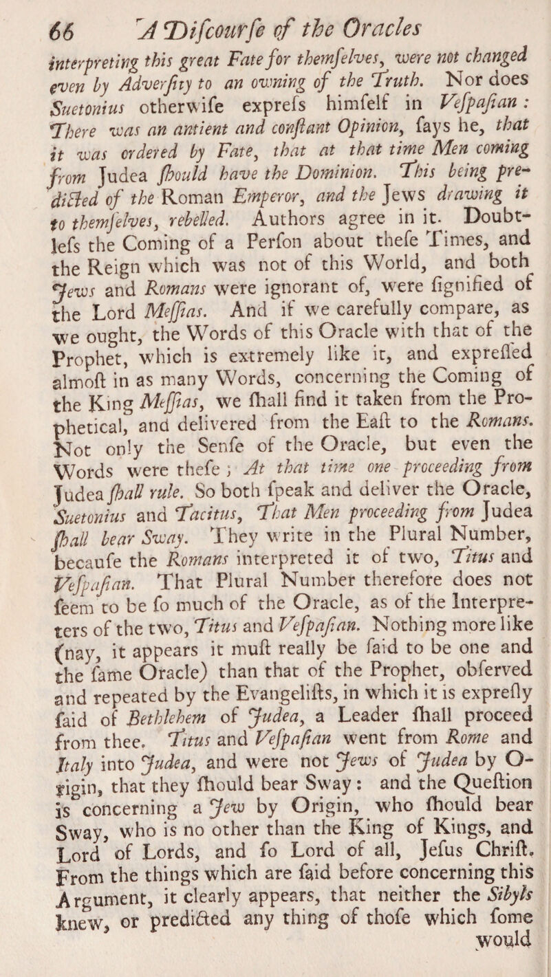 interpreting this great Fate for themfelves, were not changed even by Adverfuy to an owning of the Truth. Nor does Suetonius otherwife exprefs himfelf in Vfpafian: There was an antient and conjlant Opinion, fays he, that it was ordered by Fate, that at that time Men coming from Judea fhould have the Dominion. This being pre¬ dicted of the Roman Emperor, and the Jews drawing it to themfelves, rebelled. Authors agree in it. Doubt- lefs the Coming of a Perfon about thefe .Times, and the Reign which was not of this World, and both Tews and Romans were ignorant of, were fignihed of the Lord Meffias. And if we carefully compare, as we ought, the Words of this Oracle with that of the Prophet, which is extremely like it, and exprefled almoft in as many Words, concerning the Coming of the King Meffias, we (hall find it taken from the Pro¬ phetical, and delivered from the Eafl: to the Romans. Not only the Senfe of the Oracle, but even the Words were thefe ; At that time one proceeding from Judea {hall rule. So both fpeak and deliver the Oracle, Suetonius and Tacitus, That Men proceeding from Judea - {hall bear Sway. They write in the Plural Number, becaufe the Romans interpreted it of two, Titus and Vefyajian. That Plural Number therefore does not feem to be fo much of the Oracle, as of the Interpre¬ ters of the two, Titus and Vefpafean. Nothing more like (nay, it appears it mu ft really be faid to be one and the fame Oracle) than that of the Prophet, obferved and repeated by the Evangelifts, in which it is exprefly faid of Bethlehem of Judea, a Leader fhall proceed from thee. Titus and Vefpafian went from Rome and Italy into Judea, and were not Jews of Judea by O- yigin, that they fhould bear Sway : and the Queftion }s concerning a Jew by Origin, who fhould bear Sway, who is no other than the King of Kings, and Lord of Lords, and fo Lord of all, Jefus Chrift. From the things which are faid before concerning this Argument, it clearly appears, that neither the Sibyls Jm<Tw, or predi&ed any thing of thofe which fome would