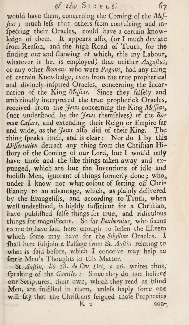 Would have them, concerning the Coming of the Mef fias; much lefs that others from confulting and in- fpe&ing their Oracles, could have a certain know*” ledge of them. It appears alfo, (or I much deviate from Reafon* and the high Road of Truth, for the finding out and fhewing of which, this my Labour* whatever it be, is employed) that neither Auguftus^ or any other Romans who were Pagans, had any thing of certain Knowledge, even from the true prophetical and divinely-infpired Oracles, concerning the Incar¬ nation of the King Meffias. Since they falfely and ambitioufiy interpreted the true prophetick Oracles* received from the Jews concerning the King Meffias9 (not underftood by the Jews themfelves) of the Ro¬ man Cafars, and extending their Reign or Empire fat and wide, as the Jews alfo did of their King, The thing fpeaks itfelf, and is clear: Nor do I by this Dijfertation detrad any thing from the Chriftian Hi« ftory of the Coming of our Lord, but I would only have thofe and the like things taken awray and ex¬ punged, which are but the Inventions of idle and foolifh Men, ignorant of things formerly done ; who* under I know not what colour of fetting off Chri* ftianity to an advantage, which, as plainly delivered by the Evangelifts, and according to Truth, when well underftood, is highly fufficient for a Chriftian* have publifhed falfe things for true, and ridiculous things for magnificent. So far Eoxhormus, who feems to me to have faid here enough to left'en the Efteeni which fome may have for the Sibylline Oracles. I fhall here fubjoin a Palfage from Sir. Auftin relating to what is faid before, which I conceive may help to fettle Men’s Thoughts in this Matter. St. Auftin, lib. 18. de Civ. Dei, c. 26. writes thus* fpeaking of the Gentiles ; Since they do not believe our Scriptures, their own, which they read as blind Men, are fulfilled in them, unlefs haply fome one will fay that the Chriftians feigned thofe Prophecies K % con*