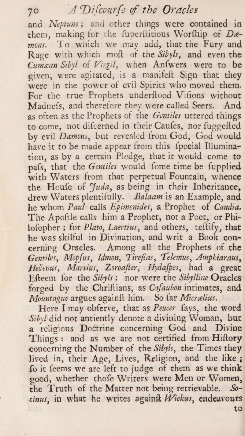 and Neptune; and other things were contained in them, making for .he fuperftitious Worfhip of Da¬ mons. To which we may add, that the Fury and Rage with which moll of the Sibyls, and even the Cum a an Sibyl of Virgil, when Anfwers were to be given, were agitated, is a manifeft Sign that they were in the power of evil Spirits who moved them. For the true Prophets underftood Vifions without Madnefs, and therefore they were called Seers. And as often as the Prophets of the Gentiles uttered things to come, not difcerned in their Caufes, nor fuggefted by evil Damons, but revealed from God, God would have it to be made appear from this fpecial Illumina¬ tion, as by a certain Pledge, that it would come to pafs, that the Gentiles would fome time be fupplied ■with Waters from that perpetual Fountain, whence the Houfe of Juda, as being in their Inheritance, drew Waters plentifully. Balaam is an Example, and he whom Paul calls Epimenidef, a Prophet of Candia. The Apoflle calls him a Prophet, not a Poet, or Phi- lofopher ; for Plato, Laertius, and others, teftify, that he w as skilful in Divination, and writ a Book con¬ cerning Oracles. Among all the Prophets of the Gentiles, Mopjus, Idmon, 7 irefeas, ‘Telemus, Amphiaraus, Hellenus, Manias, Zoroafler, Hydafpes, had a great Efteem for the Sibyls ; nor were the Sibylline Oracles forged by the Chriftians, as Cafaubon intimates, and Mount ague argues againft him. So far Micralius. Here I may obferve, that as Peucer fays, the word Sibyl did not antiently denote a divining Woman, but a religious Do&rine concerning God and Divine Things : and as we are not certified from Hiftory concerning the Number of the Sibyls, the Times they lived in, their Age, Lives, Religion, and the like ; fo it feems we are left to judge of them as we think good, whether thofe Writers were Men or Women, the Truth of the Matter not being retrievable. So- cinus, in what he writes againft Wiekus% endeavours to