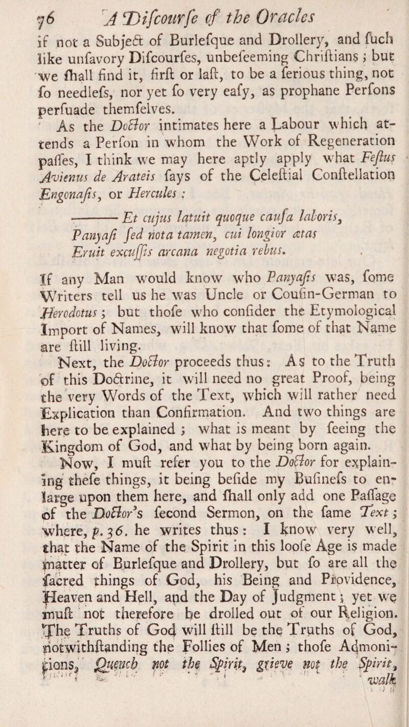 if not a Subject of Burlefque and Drollery, and fuch like unfavory Difcourfes, unbefeeming Chridians ; but we fhall find it, hrd or lad, to be a ferious thing, not fo needlefs, nor yet fo very eafy, as prophane Perfons perfuade themfelves. ’ As the DoBor intimates here a Labour which at¬ tends a Perfon in whom the Work of Regeneration paffes, I think we may here aptly apply what Feftus Avienus de Arateis fays of the Celediai Conflellation Engcnafes, or Hercules; «-- Et cujus latuit qucque caufa laloris3 Tany aft fed not a tamen, cut long* or at as Emit excuffis arcana negotia rebus. If any Man would know who P any aft s was, fome Writers tell us he was Uncle or Coufin-German to Herodotus; but thofe who confider the Etymological Import of Names, will know that fome of that Name are dill living. Next, the DoBor proceeds thus: As to the Truth of this Do&rine, it will need no great Proof, being the very Words of the Text, which will rather need Explication than Confirmation. And two things are here to be explained ; what is meant by feeing the Kingdom of God, and what by being born again. Now, I mud refer you to the DoBor for explain¬ ing thefe things, it being bcfide my Bufinefs to en¬ large upon them here, and fhall only add one Paffage of the DoBo/s fecond Sermon, on the fame Text; where, p. 3 6. he writes thus: I know very well, that the Name of the Spirit in this loofe Age is made piatter of Burlefque and Drollery, but fo are all the faered things of God, his Being and Providence, Jleaven and Hell, and the Day of Judgment 5 yet we mud not therefore be drolled out ot our Religion, tfhe Truths of God will dill be the Truths of God, siotwdthdanding the Follies of Men; thofe Acjmoni- rions, Quench not the Spirit grieve not the Spirit, i:; ('' ' * ^ ; 'n : 1 walk