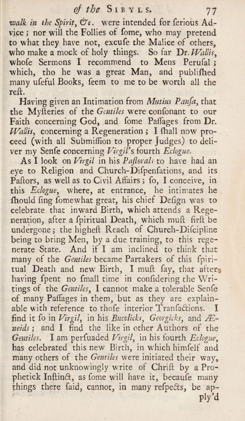 walk in the Spirit, &e. were intended for ferious Ad¬ vice ; nor will the Follies of fome, who may pretend to what they have not, excufe the Malice of others, who make a mock of holy things. So far Dr. Wallis, whofe Sermons I recommend to Mens Perufal ; which, tho he was a great Man, and publifhed many ufeful Books, feem to me to be worth all the reft. Having given an Intimation from Mutius Panfa, that the Myfteries of the Gentiles were confonant to our Faith concerning God, and fome Paflages from Dr. Wallis, concerning a Regeneration ; I fhall now pro¬ ceed (with all Submiflion to proper Judges) to deli¬ ver my Senfe concerning Virgil’s fourth Eclogue. As I look on Virgil in his Paflorals to have had an eye to Religion and Church-Difpenfations, and its Paftors, as well as to Civil Affairs 5 fo, I conceive, in this Eclogue, where, at entrance, he intimates he fhould fing fome what great, his chief Defign was to celebrate that inward Birth, which attends a Rege¬ neration, after a fpiritual Death, which muft firft be undergone; the higheft Reach of Church-Difcipline being to bring Men, by a due training, to this rege¬ nerate State. And if I am inclined to think that many of the Gentiles became Partakers of this fpiri¬ tual Death and new Birth, I muft fay, that after** having fpent no fmall time in confidering the Wri¬ tings of the Gentiles, I cannot make a tolerable Senfe of many Paffages in them, but as they are explain¬ able with reference to thofe interior Tranfa&ions. I find it fo in Virgil, in his Bucolicks, Georgkks, and JE- neids; and I find the like in other Authors of the Gentiles. I am perfuaded Virgil, in his fourth Eclogue, has celebrated this new Birth, in which himfelf and many others of the Gentiles were initiated their way, and did not unknowingly write of Chrift by a Pro- phetick Inftind, as fome will have it, becaufe many things there faid, cannot, in many refpefts, be ap-