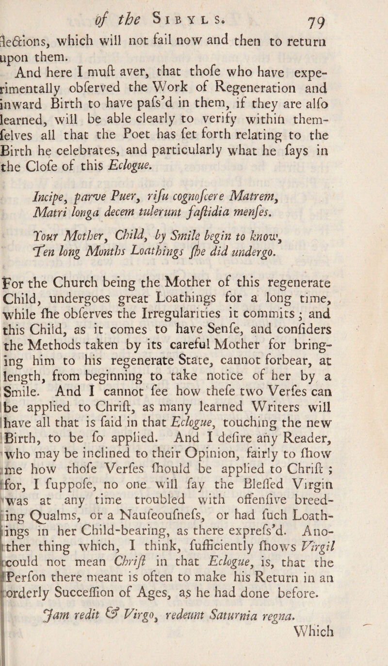 ieSions, which will not fail now and then to return upon them. And here I mu ft aver, that thofe who have expe¬ rimentally obferved the Work of Regeneration and inward Birth to have pafs’d in them, if they are alfo learned, will be able clearly to verify within them- felves ail that the Poet has fet forth relating to the Birth he celebrates, and particularly what he fays in the Clofe of this Eclogue. Incipe, parve Puer, rifu cognofcere Matrem, Matri longa decern tulerunt jaftidia menfes. Tour Mother, Child, by Smile begin to knou.\ *Ten long Months Loathings Jhe did undergo. For the Church being the Mother of this regenerate Child, undergoes great Loathings for a long time, while fhe obferves the Irregularities it commits ; and this Child, as it comes to have Senfe, and confiders the Methods taken by its careful Mother for bring¬ ing him to his regenerate State, cannot forbear, at length, from beginning to take notice of her by a Smile. And I cannot fee how thefe two Verfes can be applied to Chrift, as many learned Writers will have all that is faid in that Eclogue, touching the new Birth, to be fo applied. And I deftre any Reader, who may be inclined to their Opinion, fairly to ftiow me how thofe Verfes fhould be applied to Chrift ; for, I fuppofe, no one will fay the Bleffed Virgin was at any time troubled with offenftve breed- ing Qualms, or a Naufeoufnefs, or had inch Loath- lings in her Child-bearing, as there exprefs’d. Ano- ither thing which, I think, fufficiently fhows Virgil 1 could not mean Chrift in that Eclogue, is, that the Perfon there meant is often to make his Return in an | orderly Succeftion of Ages, as he had done before. Jam redit & Virgo, redeunt Saturnia regna. Which