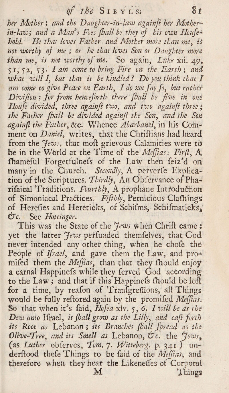 her Mother; and the Daughter- in-la w again ft her Mother- in-law; and a Man s .Fues fhall he they of his own Houfe- hold. He that hues Father and Mother more than me, is not worthy of me ; or he that loves Son or Daughter more than me, is not worthy of me. So again, Luke xii. 45?, 51, 52, 5 / am come to bring Fire on the Earth ; and what will 1, hut that it he kindled ? Do you think that 1 am come to give Peace cn Earth, 1 do not fay fo, hut rather Divifion ; for from henceforth there fall be five in one Houfe divided, three againft two, and two again ft three; the Father f all he divided againft the Son, and the Son againft the Father, See. Whence Aharhanel, in his Corn™ ment on Daniel, writes, that the Chriflians had heard from the Jews, that mod grievous Calamities were to be in the World at the Time of the Meffias: Fir ft, A fhameful Forgetfulnefs of the Law then feizki on many in the Church. Secondly, A perverfe Explica¬ tion of the Scriptures. Thirdly, An Observance of Pha- rifaical Traditions. Fourthly, A prophane Introdu&ioti of Simoniacal Pradices. Fifthly, Pernicious Clafliings of Hereiies and Heretipks, of Schifms* SchifmatickSj &c. See Hottinger. This was the State of the Jews when Chrift came j yet the latter Jews perfuaded themfelves, that God never intended any other thing, when he chofe the People of Ifrael, and gave them the Law, and pro- mi fed them the Meffias, than that they iliould enjoy a carnal Happinefs while they ferved God according to the Law; and that if this Happinefs fhould be left for a time, by reafon of TranfgrefHons, all Things would be fully reftored again by the promifed Meffias, So that when it3s faid, Hofea xiv. 5, 6. 1 will he as the Dew unto Ifrael, it fhall grow as the Lilly, and caft forth its Root as Lebanon; its Branches fhall fpread as the Olive-Tree, and its Smell as Lebanon, &c. the Jews9 (as Luther obferves, Tom. 7. Witteherg. p. 341.) un¬ derflood thefe Things to be faid of the Meffias, and therefore when they hear the Likeneffes of Corporal M Things