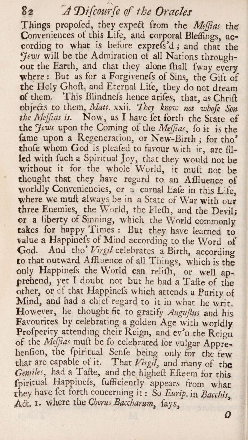 Things propofed, they exped from the Meffias the? Conveniences of this Life, and corporal Bleflings, ac¬ cording to what is before exprefs’d ; and that the Jews will be the Admiration of all Nations through¬ out the Earth, and that they alone fhall fway every where : But as for a Forgivenefs of Sins, the Gift of the Holy Ghoft. and Eternal Life, they do not dream of them. This Blindnefs hence arifes, that, as Chrift objeds to them, Matt. xxii. They know not whofe Son the Meffias is. Now, as I have fet forth the State of the Jews upon the Coming of the Meffias, fo it is the fame upon a Regeneration, or New-Birth ; for tho* thofe whom God is pleafed to favour with it, are fil¬ led with fuch a Spiritual Joy, that they would not be without it for the whole World, it muft not be thought that they have regard to an Affluence of worldly Conveniencies, or a carnal Eafe in this Life, where we muft always be in a State of War with our three Enemies, the World, the Flefh, and the Devil; or a liberty of Sinning, which the World commonly takes for happy Times : But they have learned to value a Happinefs of Mind according to the Word of God. And tho5 Virgil celebrates a Birth, according to that outward Affluence of all Things, which is the only Happinefs the World can relifh, or well ap¬ prehend, yet I doubt not but he had a Tafte of the other, or of that Happinefs which attends a Purity of Mind, and had a chief regard to it in what he writ. However, he thought fit to gratify Auguftus and his Favourites by celebrating a golden Age wdth worldly Profperity attending their Reign, and ev'n the Reign of the Meffias mull be fo celebrated for vulgar Appre- henfion, the fpiritual Senfe being only for the few that are capable of it. That Virgil, and many of the Gentiles, had a Tafte, and the highefl Efleem for this fpiritual Happinefs, fufficiently appears from what they have fet forth concerning it: So Eurip. in Bacchis, Ad. !• where the Chorus Baccharum3 fays. 0