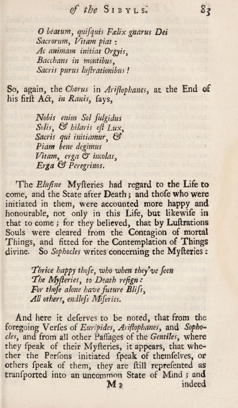 O heatum, quiff ms Falix gnarus Dei Sacrorum, Vi turn pint: Ac animam initiat Orgyis, Bacchans in montibus, Sacris purus luftrationibus! So, again, the Chorus in Ariftophanes, at the End ©£ his firft Ad, in Raniss fays. Nobis enim Sol fulgidus Solis, & hilar is eft Lux, Sacris qui initiamury & Piam bene degimus Vitam, erga & incolas, © Peregrines. The Elufine Myfteries had regard to the Life to come, and the State after Death; and thbfe who were initiated in them, were accounted more happy and honourable, not only in this Life, but likewife in that to come ; for they believed, that by Luftrations Souls were cleared from the Contagion of mortal Things, and fitted for the Contemplation of Things divine. So Sophocles writes concerning the Myfteries s 6Thrice happy thofe, who when theft nje feen 'The Myfteries, to Death refign • For thofe alone have future Blifs, All others, endlefs Miferiss. And here it deferves to be noted, that from the foregoing Verfes of Euripides, Ariftophanes, and Sopho^ cles, and from all other Paflages of the Gentiles, where they fpeak of their Myfteries, it appears, that whe¬ ther the Perfons initiated fpeak of themfelves, or others fpeak of them, they are ftill reprefented as tranfported into an uncommon State of Mind i and