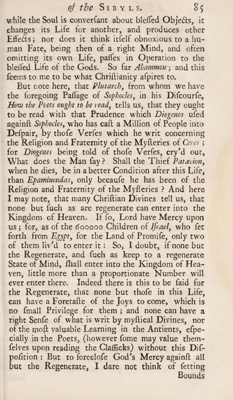 while the Soul is converfant about blefled Obje&s, it changes its Life for another, and produces other Effeds; nor does it think itfelf obnoxious to a hu¬ man Fate, being then of a right Mind, and often omitting its own Life, paffes in Operation to the bleifed Life of the Gods. So far Abammon ; and this feems to me to be what Chriftianity afpires to. But note here, that Plutarch, from whom we have the foregoing Faffage of Sophocles, in his Difcourfe, How the Poets ought to be read, tells us, that they ought to be read with that Prudence which Diogenes ufed againft Sophocles, who has call a Million of People into Defpair, by thofe Verfes which he writ concerning the Religion and Fraternity of the Myfteries of Ceres ; for Diogenes being told of thofe Verfes, cryM out, What does the Man fay ? Shall the Thief Patacion, when he dies, be in a better Condition after this Life, than EpatninondaSy only becaufe he has been of the Religion and Fraternity of the Myfleries ? And here I may note, that many Chriftian Divines tell us, that none but fuch as are regenerate can enter into the Kingdom of Heaven. If fo. Lord have Mercy upon us; for, as of the <5ooooo Children of Jfraely who fet forth from Egypty for the Land of Promife, only two of them liv5d to enter it: So, I doubt, if none but the Regenerate, and fuch as keep to a regenerate State of Mind, fhall enter into the Kingdom of Hea¬ ven, little more than a proportionate Number will ever enter there. Indeed there is this to be faid for the Regenerate, that none but thofe in this Life, can have a Foretafte of the Joys to come, which is no fmall Privilege for them ; and none can have a right Senfe of what is writ by myftical Divines, nor of the m°ft valuable Learning in the Antients, efpe- cially in the Poets, (however fome may value them- felves upon reading the Claflicks) without this Dif- pofition : But to foreclofe God's Mercy againft all but the Regenerate, I dare not think of fetting Bounds