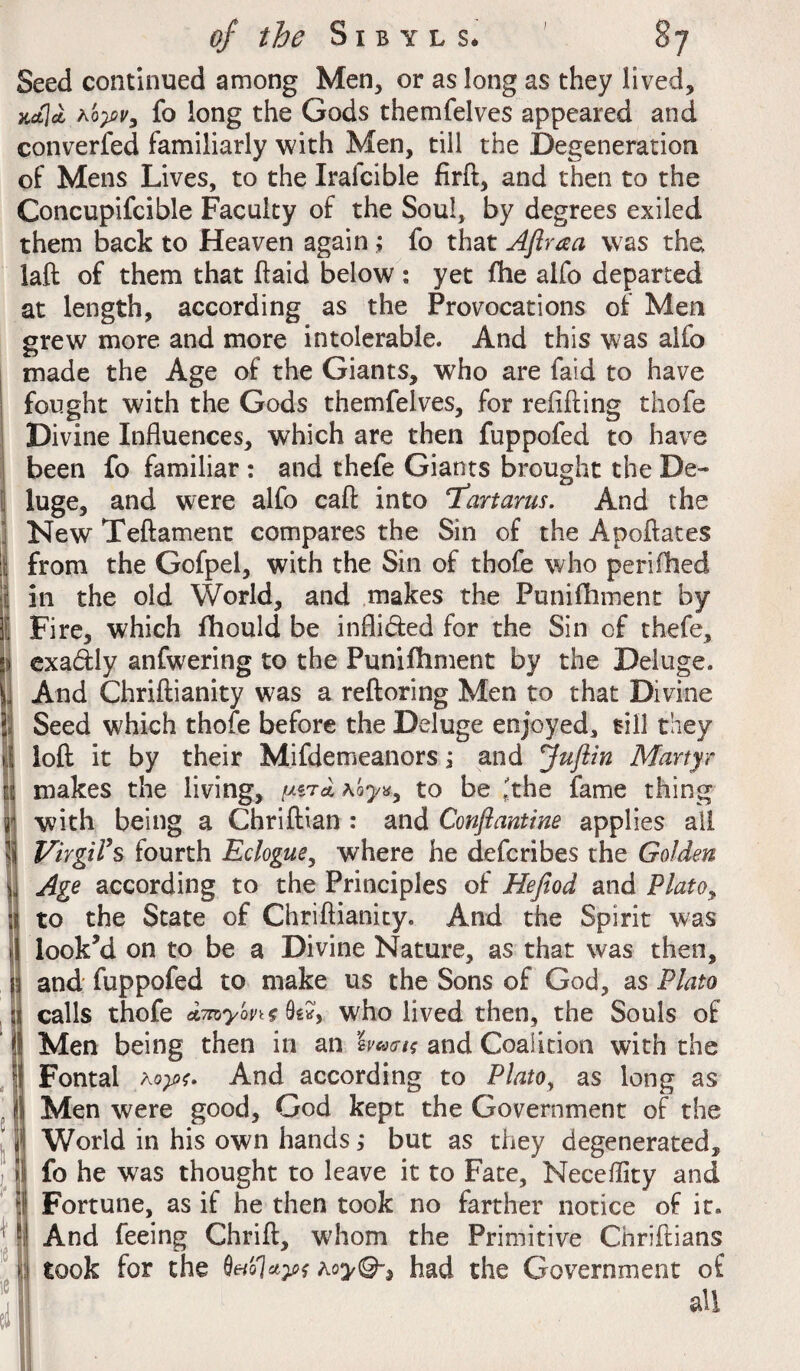 I Seed continued among Men, or as long as they lived, jufla.A'opr, fo long the Gods themfelves appeared and converted familiarly with Men, till the Degeneration of Mens Lives, to the Irafcible firft, and then to the Concupifcible Faculty of the Soul, by degrees exiled them back to Heaven again ; fo that Aftraa was the, laft of them that ftaid below : yet fhe alfo departed at length, according as the Provocations of Men grew more and more intolerable. And this was alfo made the Age of the Giants, who are faid to have fought with the Gods themfelves, for refilling thofe Divine Influences, which are then fuppofed to have been fo familiar : and thefe Giants brought the De¬ luge, and were alfo call into Tartarus. And the New Teftament compares the Sin of the Apoftates from the Gofpel, with the Sin of thofe who perifhed in the old World, and makes the Punifhment by Fire, which fhould be infli&ed for the Sin of thefe, exadly anfwering to the Punifhment by the Deluge. And Chriftianity was a reftoring Men to that Divine Seed which thofe before the Deluge enjoyed, till they loft it by their Mifdemeanors; and juftin Martyr makes the living, to be Ithe fame thing with being a Chriftian : and Conftantine applies ail Virgil’s fourth Eclogue, where he defcribes the Golden Age according to the Principles of Hejiod and Plato9 to the State of Chriftianity. And the Spirit was looked on to be a Divine Nature, as that was then, and fuppofed to make us the Sons of God, as Plato calls thofe dmy'mt 0e*> who lived then, the Souls of Men being then in an bwis and Coalition with the Fontal aAnd according to Platoy as long as Men were good, God kept the Government of the World in his own hands; but as they degenerated, fo he was thought to leave it to Fate, Neceflity and Fortune, as if he then took no farther notice of it. And feeing Chrift, whom the Primitive Chriftians took for the had the Government of all