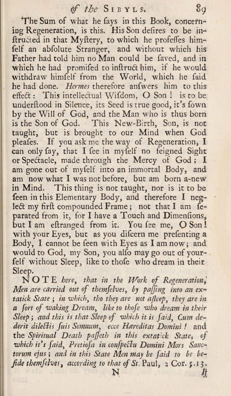 The Sum of what he fays in this Book, concern-* log Regeneration, is this* His Son defires to be in- flru&ed in that Myftery, to which he profefles him- felf an abfolute Stranger, and without which his Father had told him no Man could be faved, and in which he had promifed to inftrud him, if he would withdraw himfelf from the World, which he faid he had done. Hermes therefore anfwers him to this effect: This intellectual Wifdom, O Son ! is to be underflood in Silence, its Seed is true good, it’s fown by the Will of God, and the Man who is thus bom is the Son of God. This New-Birth, Son, is not taught, but is brought to our Mind wrhen God pleafes. If you ask me the way of Regeneration* I can only fay, that I fee in myfelf no feigned Sight or Spectacle, made through the Mercy of God ; I am gone out of myfelf into an immortal Body* and am now what I was not before, but am born a-new in Mind. This thing is not taught, nor is it to be feen in this Elementary Body, and therefore I neg¬ lect my firll compounded Frame; not that I am fe« parated from it, for I have a Touch and Dimenfions* but I am eflranged from it. You fee me, Q Son I with your Eyes, but as you difcern me prefenting a Body, I cannot be feen with Eyes as I am now; and would to God, my Son, you alfo may go out of your- felf without Sleep, like to thofe who dream in theis Sleep. NOTE here, that in the Work of Regenerationl Men are carried out of themfelves, by faffing into an ex* tatick State ; in which, tho they are not afleep, they are in a fort of waking Dreamy like to thofe who dream in their Sleep; and this is that Sleep of which it is faid, Cum de- derit dileElis fuis Somnumy ecce Hrereditas Domini! and the Spiritual Death paffeth in this extafck State, of which ii s faidy Pretiofa in confpeclu Domini Mors Sanc¬ torum ejus; and in this State Men may be faid to he be- fide themfelves, according to that of St, Paul, ^ Cot, $.13. N ' /j