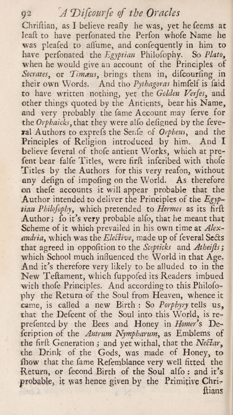 Chriftian, as I believe reafly he was, yet he feems at lead to have perfonated the Perfon whofe Name he was pieafed to aflume, and confequently in him to have perfonated the Egyptian Philofophy. So Plato, W'hen he would give an account of the Principles of Socrates, or eTimausi brings them in, difeourfing in their own Words. And tho Pythagoras himfelf is faid to have written nothing, yet the Golden Verfes, and other things quoted by the Antients, bear his Name, and very probably the fame Account may ferve for the Orpbaicks, that they were alfo defigned by the Seve¬ ral Authors to exprefs the Senfe of Orpheus, and the Principles of Religion introduced by him. And I believe feveral of thofe antient Works, which at pre- fent bear falfe Titles, were firft inferibed with thofe Titles by the Authors for this very reafon, without any defign of impofing on the World. As therefore on thefe accounts it will appear probable that the Author intended to deliver the Principles of the Egyp¬ tian Philofophy, which pretended to Hermes as its firft Author ‘3 fo it’s very probable alfo, that he meant that Scheme of it which prevailed in his own time at Alex¬ andria, which was the Elective, made up of feveral Se&s that agreed in oppofition to the Sccpticks and Atheifls; which School much influenced the World in that Age. And it*s therefore very likely to be alluded to in the New Tedament, which fuppofed its Readers imbued with thofe Principles. And according to this Philofo¬ phy the Return of the Soul from Heaven, whence it came, is called a new Birth : So Porphyry tells us, that the Defcent of the Soul into this World, is re- prefented by the Bees and Honey in Homer’s De¬ scription of the Antrum Nympharum, as Emblems of the fird Generation ; and yet withal, that the NeElar, the Drink of the Gods, was made of Honey, to fhow that the fame Refemblance very well fitted the Return, or Second Birth of the Soul alfo : and it*s probable, it was hence given by the Primitive Chri-- ftians