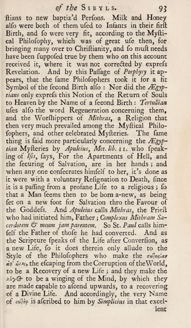 ftians to new baptiz’d Perfons. Milk and Honey alfo were both of them ufed to Infants in their firft Birth, and fo were very fit, according to the Myfti- cal Philofophy, which was of great ufe then, for bringing many over to Chriftianity, and fo muff needs have been fuppofed true by them who on this account received it, where it was not corre&ed by exprefs Revelation. And by this Paffage of Porphyry it ap¬ pears, that the fame Philofophers took it for a fit Symbol of the fecond Birth alfo : Nor did the Egyp¬ tians only exprefs this Notion of the Return of Souls to Heaven by the Name of a fecond Birth : ‘Tertullian ufes alfo the word Regeneration concerning them, and the Worfhippers of Mithras, a Religion that then very much prevailed among the Myftical Philo- fophers, and other celebrated Myfteries. The fame thing is faid more particularly concerning the Egyp¬ tian Myfteries by Apuleius, Met. lib. 11. who fpeak- ing of lfi$y fays. For the Apartments of Hell, and the fecuring of Salvation, are in her hands ; and when any one confecrates himfelf to her, it’s done as it were with a voluntary Refignation to Death, fince it is a palling from a profane Life to a religious j fo that a Man feems then to be born a-new, as being fet on a new foot for Salvation thro the Favour of the Goddefs, And Apuleius calls Mithras, the Pried who had initiated him, Father; Complexus Mithram Sa- cerdotem & meum jam parentem. So St. Paul calls him- felf the Father of thofe he had converted. And as the Scripture fpeaks of the Life after Converfion, as a new Life, fo it does therein only allude to the Style of the Philofophers who make the o-colveZctv fit®’ «yAWf, the efcaping from the Corruption oftheWorld, to be a Recovery of a new Life ; and they make the aoy<9- to be a winging of the Mind, by which they are made capable to afcend upwards, to a recovering of a Divine Life. And accordingly, the very Name pf c7wl»p is afcribed to him by Simplicius in that excel¬ lent