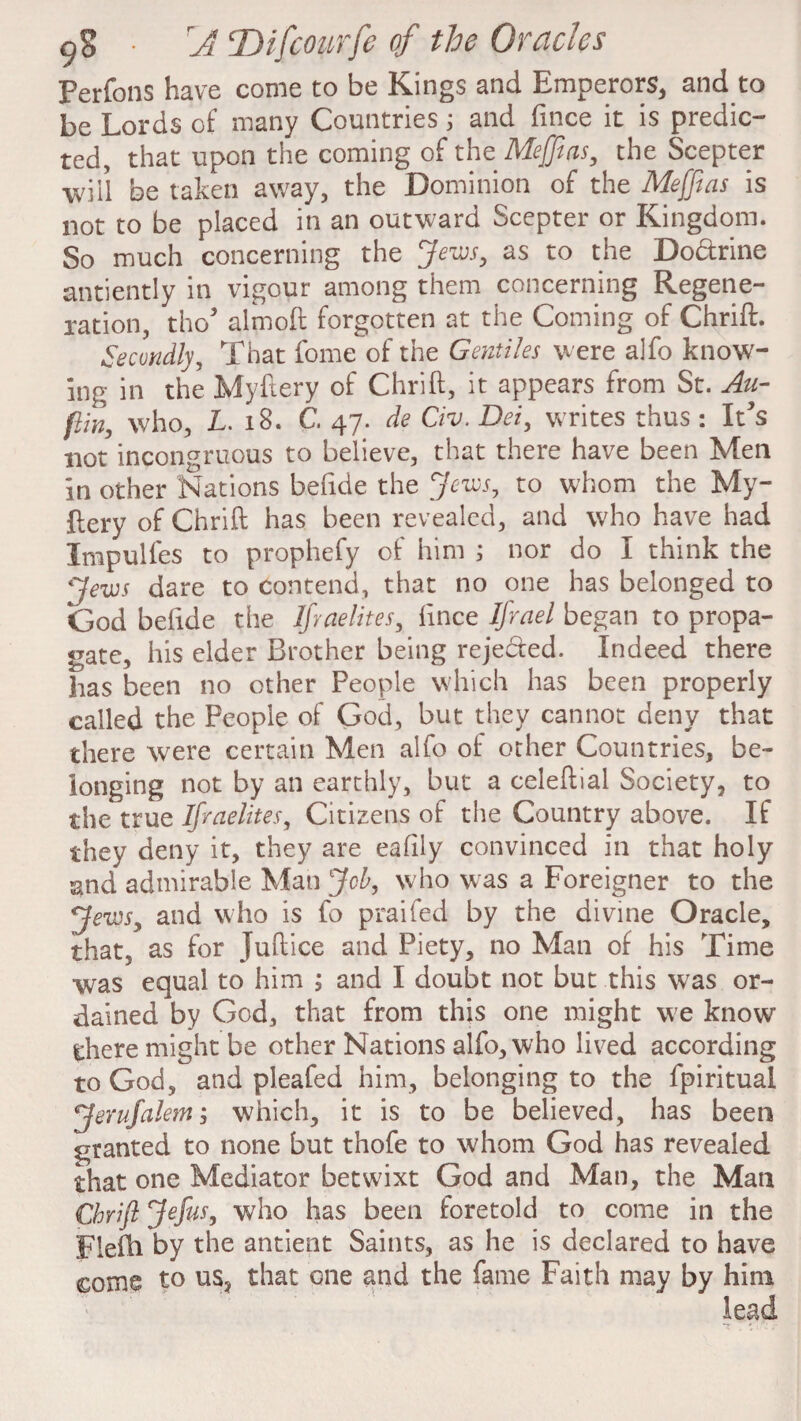 Perfons have come to be Kings and Emperors, and to be Lords of many Countries; and fince it is predic¬ ted, that upon the coming of the Meffeas, the Scepter will be taken away, the Dominion of the Me [ft as is not to be placed in an outward Scepter or Kingdom. So much concerning the Jews, as to the Do&rine antiently in vigour among them concerning Regene¬ ration, tho5 almoft forgotten at the Coming of Chrift. Secondly, That fome of the Gentiles were alfo know¬ ing in the Myftery of Chrift, it appears from St. An- flin, who, L. 18. C. 47. de Civ. Dei, writes thus : It’s not incongruous to believe, that there have been Men in other Nations befide the Jews, to whom the My¬ ftery of Chrift has been revealed, and who have had Impulfes to prophefy of him ; nor do I think the Jews dare to contend, that no one has belonged to God befide the Ifyaelites, fince Ifrael began to propa¬ gate, his eider Brother being rejedfed. Indeed there has been no other People which has been properly called the People of God, but they cannot deny that there were certain Men alfo of other Countries, be¬ longing not by an earthly, but a celeftial Society, to the true Ifyaelites, Citizens of the Country above. If they deny it, they are eafily convinced in that holy and admirable Man Job, w ho was a Foreigner to the Jews, and who is fo praifed by the divine Oracle, that, as for Juftice and Piety, no Man of his Time was equal to him ; and I doubt not but this was or¬ dained by God, that from this one might we know there might be other Nations alfo, who lived according to God, and pleafed him, belonging to the fpiritual jferufalem; which, it is to be believed, has been granted to none but thofe to whom God has revealed that one Mediator betwixt God and Man, the Man Chrift Jefus, who has been foretold to come in the Fiefh by the antient Saints, as he is declared to have come to us, that one and the fame Faith may by him