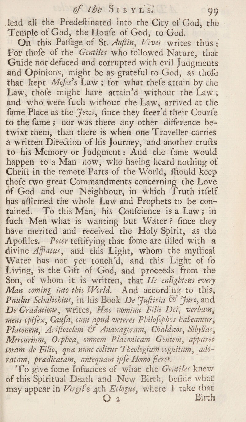 lead all the Predeftinated into the City of God, the Temple of God, the Houfe of God, to God. On this Paffage of St. Auftin, Vives writes thus s' For thofe of the Gentiles who followed Nature, that Guide not defaced and corrupted with evil judgments and Opinions, might be as grateful to God, as thofe that kept Mofes’s Law ; for what thefe attain by the Law, thofe might have attain'd without the Law ; and who were fuch without the Law, arrived at the fame Place as the Jews, fince they Leer’d their Courfe to the fame ; nor was there any other difference be¬ twixt them, than there is when one Traveller carries a written Direction of his Journey, and another trufts to his Memory or Judgment: And the fame would happen to a Man now, who having heard nothing of Chrift in the remote Parts of the World, fhould keep thofe two great Commandments concerning the Love 6f God and our Neighbour, in which Truth itfelf has affirmed the whole Law and Prophets to be con¬ tained. To this Man, his Confeience is a Law; in fuch Men what is wanting but Water ? fince they have merited and received the Holy Spirit, as the Apoftles. Peter teftifying that fome are filled with a divine Afflatus, and this Light, whom the myfticai Water has not yet touch'd, and this Light of fo Living, is the Gift of God, and proceeds from the Son, of whom it is written, that He enlightens every Man coming into this World. And according to this, Paulus Schalichius, in his Book De Juftitia & Juref and De Gradatione, writes, Hac nomina FilH Dei, verhumy mens cpifex, Caufa, cum apud veteres Philofophos haheantur, Platonem, Ariftotelem & Anaxagoram, Chaldaos, Sibyllas3 Mer curium, Orphea, omnem PI atonic am Gentem, apparet totam de Filio, qua nunc colitur Fheohgiam cognham> ado- ratam, pradicatam, antequam ipfe Homo fieret. To give fome Inftances of what the Gentiles knew of this Spiritual Death and New Birth, befide what may appear in Virgifs 4th Eclogue, where I take that O 2 Birth