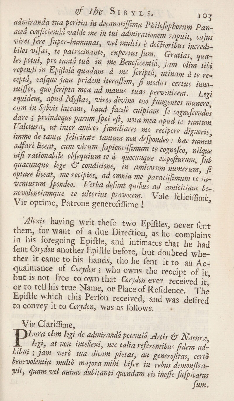 admiranda tuaperitia in decanatijftma Pbilofophomm Pan¬ acea cmfictenda valde me in tui admirationem rapuit cuius wres fere fuper-humanas, vel multis i doElioribus incredi- hles vijas, te patrodnante, expenusfum. Gratias ma¬ les porn, pro tam tua in me Beneficentid, jam dim till rependi wEptftola quadam d me fcriptd, utinam d te re- cepta, eajque jam pridem iterajfem, ft modus certus inno- tuijjet, quo jcripta me a ad mams tuas pervenirent. Led equidem, apud My fas, vires divino trn fungentes munere cum in Sylvi slate ant, baud facile cuipiam fe cognofcendos dare ; proindeque parum fpei eft, nota mea apud te tantum laletura, ut interamicos familiares me recipere dimer is immo de tanta felicitate tantum non defpondeo : hac tamen adfari liceat, cum virum fapiemiffimum te cognofco nilaue nifi rationabile obfequium te d quocunque expvfturum L quacunque lege & conditione, in amicorum numerum ft optare liceat me recipies, ad omnia me paratiffimum te i'n- venturum jpondeo. Verba defunt quibus ad amicitiam be- nevolenttamque te ulterius provocem. Vale feliciffime Vir optime, Patrone generofiffime i J Alexis having writ thefe two Epiftles, never fent them, tor want of a due Direftion, as he complains m his foregoing Epiftle, and intimates that he had lent Corydon another Epiftle before, but doubted whe¬ ther it came to his hands, tho he fent it to an Ac¬ quaintance of Corydon; who owns the receipt of it but is not free to own that Corydon ever received it’ or to tell his true Name, or Place of Refidence. The Epiftle which this Perfon received, and was defired to convey it to Corydon, was as follows. Vir Clariffime3 Plum ohm legi de admirandapotentia Artis & Nature, _ legi, at non intellexi, nec talia referentibus fidem ad- , >Jam ver° tua dicam pietas, an genera fit as, certS benevolentta multb majora mihi hifce in rebus demonftra- yit, quam vel ammo dubitanti quondam eis inejfe fufpicatus fum.