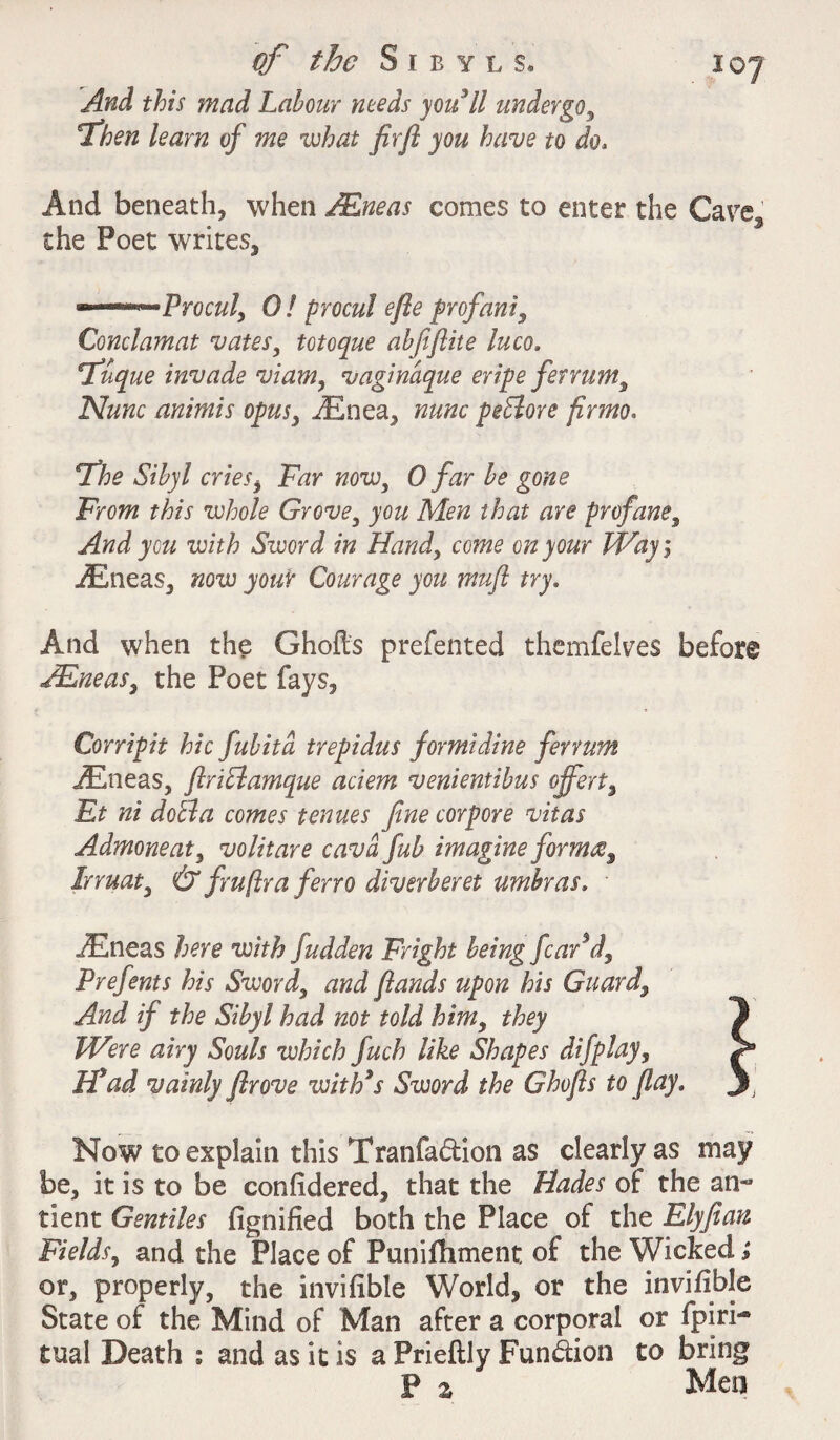 ioy And this mad Labour needs you II undergo, Tben learn of me what flrft you have to do. And beneath, when /Eneas comes to enter the Care, the Poet writes, °—°***~Procul> 0! Procul efle prof anf Conclamat vates, totoque abfiftite luco, Tuque invade viam, vaginaque eripe ferrum. Nunc animis opus, iEnea, nunc pedlore firmo. The Sibyl cries, Fhr wow, 0 far be gone From this whole Grove, Afc that are profane, And yen with Sword in Hand, co^ on your Way i iEneas, izozu Courage you muft try. And when the Ghofts prefented themfelves before /Eneas, the Poet fays, Corripit hie fubitd trepidus formidine ferrum iEneas, ftridlamque aciem venientibus offert% Et ni doll a comes tenues fine cor pore vitas Admoneat, volitare cava fub imagine form®% lrruaty & fruftra ferro diverberet umbras. iEneas here with fudden Fright being fear’d, Prefents his Sword, {lands upon his Guard, And if the Sibyl had not told himy they Were airy Souls which fuch like Shapes difplay, Wad vainly flrove with’s Sword the Ghofls to flay. Now to explain this Tranfa&ion as clearly as may be, it is to be confidered, that the Hades of the an~ tient Gentiles fignified both the Place of the Elyfian Fields, and the Place of Punifliment of the Wicked; or, properly, the invifible World, or the invifible State of the Mind of Man after a corporal or fpiri- tual Death : and as it is a Prieftly Function to bring P % Men