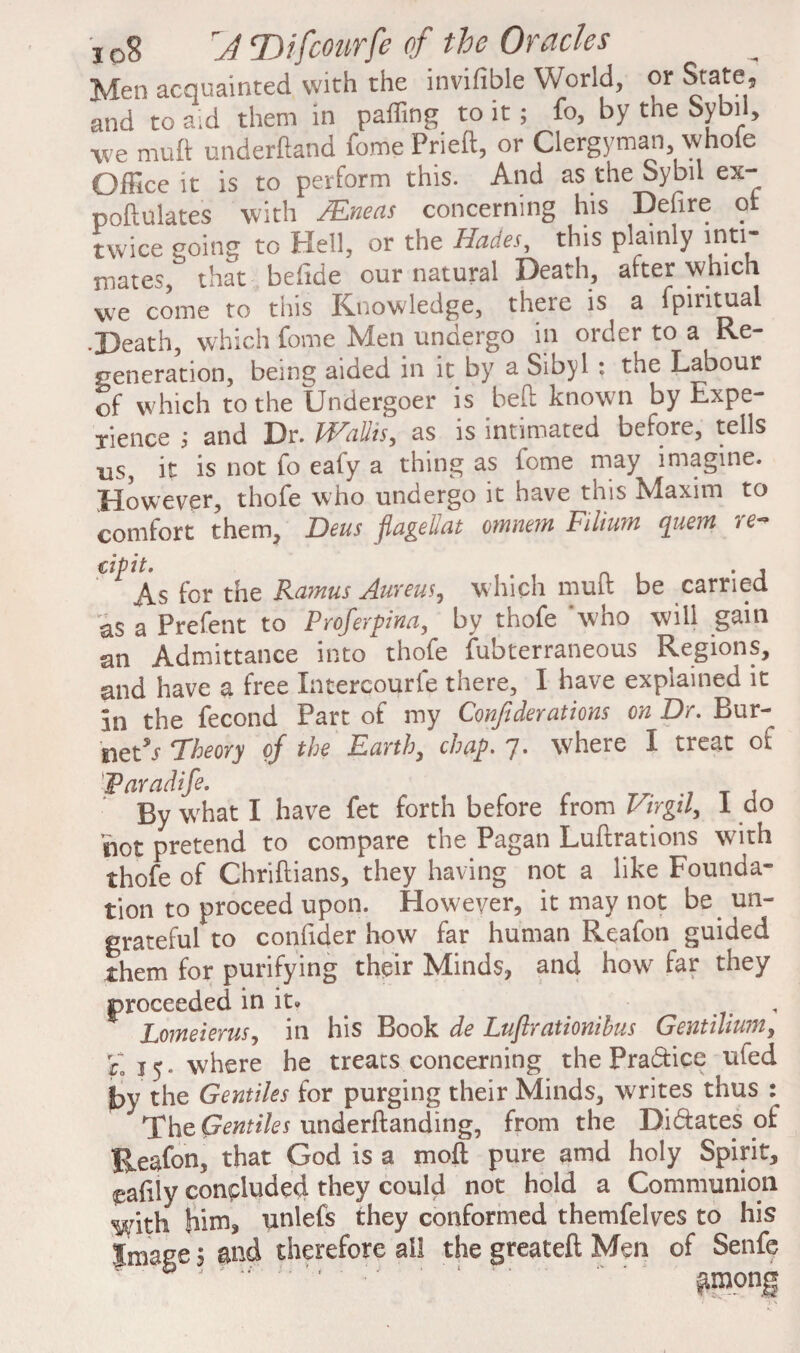 Men acquainted with the invifible World, or State, and to a;d them in paffing to it; fo, by the Sybil, we muft underftand fome Prieft, or Clergyman whole Office it is to perform this. And as the Sybil ex- poflulates with /Eneas concerning his Defire of twice going to Hell, or the Hades, this plainly inti¬ mates, that befide our natural Death, after which we come to this Knowledge, there is a lpintual •Death, which fome Men undergo in order to a Re¬ generation, being aided in it by a Sibyl : the Labour of which to the Undergoer is bed known by Expe¬ rience ; and Dr. Wallis, as is intimated before, tells ns, it is not fo eafy a thing as fome may imagine. However, thofe who undergo it have this Maxim to comfort them, Deus fiagellat omnem Filium quern re- cipit. . j As for the Ramus Aureus, which mult be carried 'as a Prefent to Proferpina, by thofe who will gain an Admittance into thofe fubterraneous Regions, and have a free Intercourfe there, I have explained it in the fecond Part of my Confederations on Dr. Bur¬ nett Theory of the Earth, chap. 7. where I treat of Waradife. By what I have fet forth before from Virgil, 1 do not pretend to compare the Pagan Luftrations with thofe of Chriftians, they having not a like Founda¬ tion to proceed upon. However, it may not be un¬ grateful to confider how far human Reafon guided them for purifying their Minds, and how far they proceeded in it. Lomeierus, in his Book de Luflrationihus Gentilium, E 15. where he treats concerning the Practice ufed fyy the Gentiles for purging their Minds, writes thus : The Gentiles underftanding, from the Di&ates of Reafon, that God is a moft pure amd holy Spirit, pafily concluded they could not hold a Communion with him, unlefs they conformed themfelves to his Image 5 and therefore all the greateft Men of Senfe '' '' among 8