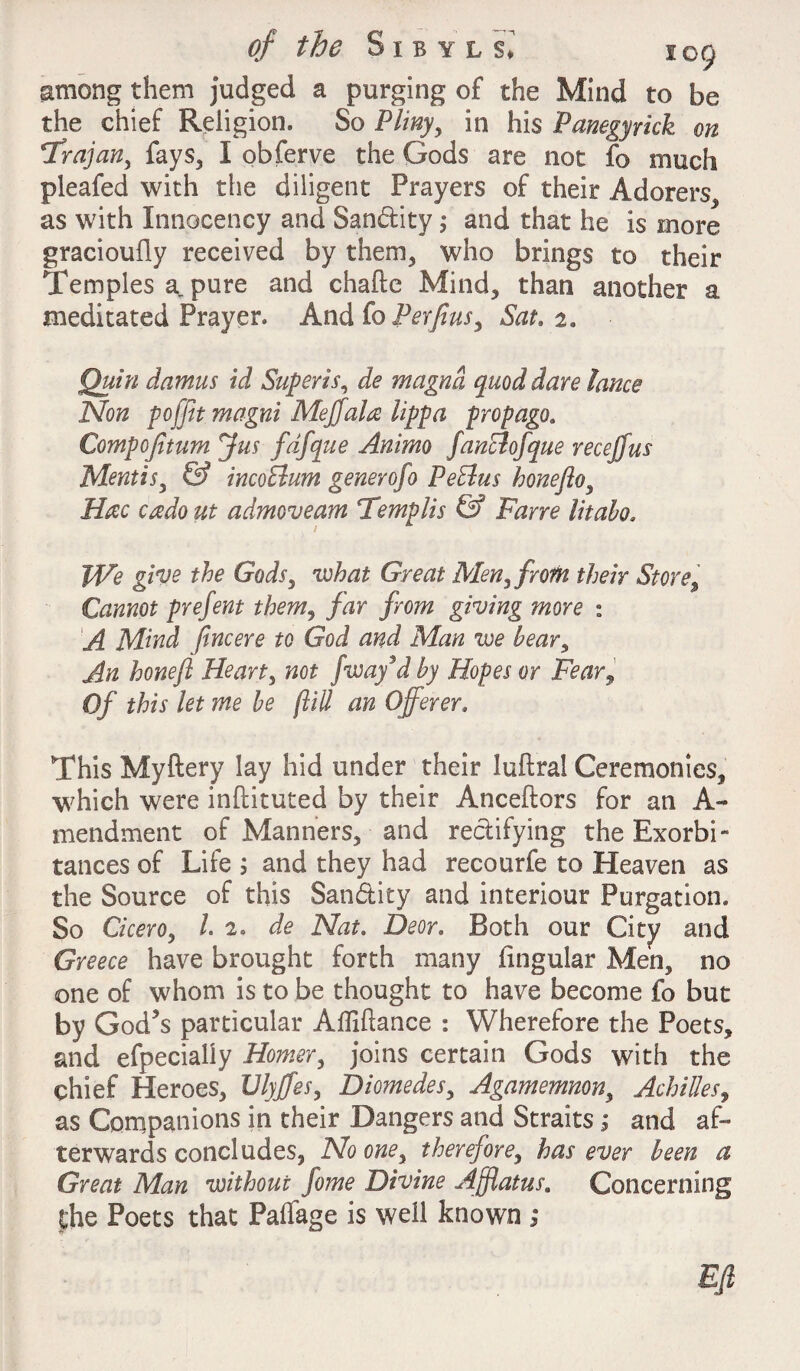 among them judged a purging of the Mind to be the chief Religion. So Pliny, in his Panegyrick on Trajan, fays, I obferve the Gods are not £0 much pleafed with the diligent Prayers of their Adorers, as with Innocency and San&ity; and that he is more gracioufly received by them, who brings to their Temples a pure and chafte Mind, than another a meditated Prayer. And fo Per fins. Sat. 2. Quin damns id Super is, de magnd quod dare lance Non poffit magni Mejjala lippa prop ago. Compofiturn Jus fdfque Animo fanBofque recejfus Mentis, & incoBum generofo PeBus honefto, Hac credo ut admoveam Templis & Fane Idaho. jWe give the Gods, what Great Men, from their Store, Cannot prefent them, far from giving more : A Mind fincere to God and Man we bear, An hone ft Heart, not fway’d by Hopes or Fear9 Of this let me be (till an Offerer. This Myftery lay hid under their luftral Ceremonies, which were inftituted by their Anceftors for an A- mendment of Manners, and rectifying the Exorbi¬ tances of Life ; and they had recourfe to Heaven as the Source of this San&ity and interiour Purgation. So Cicero, /. 2. de Nat. Deor. Both our City and Greece have brought forth many lingular Men, no one of whom is to be thought to have become fo but by God’s particular AiTiftance : Wherefore the Poets, and efpecially Homer, joins certain Gods with the chief Heroes, Vlyffes, Diomedes, Agamemnon, Achilles, as Companions in their Dangers and Straits; and af¬ terwards concludes, No one, therefore, has ever been a Great Man without feme Divine Afflatus. Concerning the Poets that Paflage is well known ; Eft