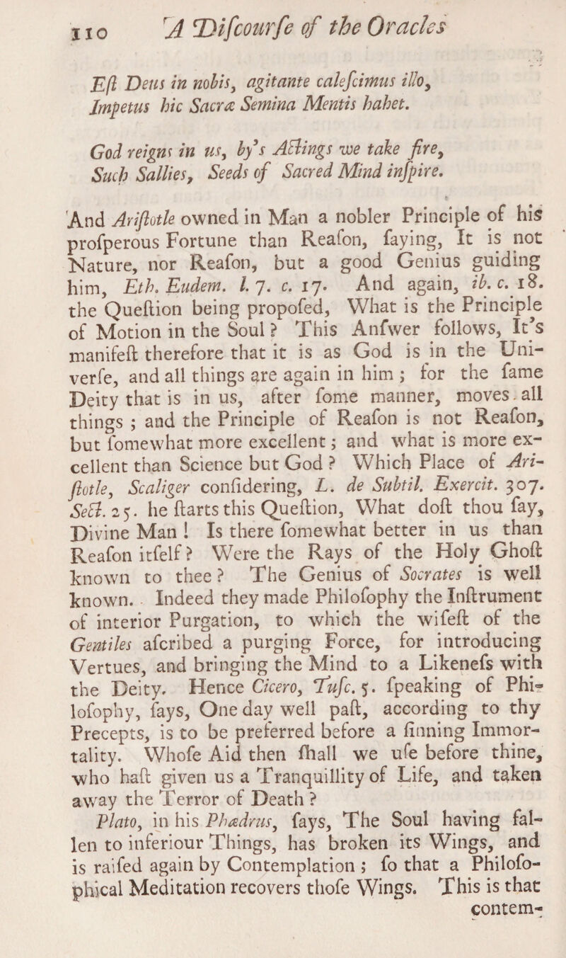 Eft Dens in nobis, agitante calefcimus illoy Impetus hie Sacra Semina Mentis hahet. God reigns in us, bfs Attings we take fire. Such Sallies, Seeds of Sacred Mind infpire. 'And Arifiotle owned in Man a nobler Principle of his profperous Fortune than Reafon, faying, It is not Nature, nor Reafon, but a good Genius guiding him, Eth. Eudem. I 7. c. 17. And again, ib.c.iS. the Queftion being propofed, What is the Principle of Motion in the Soul ? This Anfwer follows, It’s manifeft therefore that it is as God is in the Uni- verfe, and all things are again in him ; for the fame Deity that is in us, after fome manner, moves.all things ; and the Principle of Reafon is not Reafon, but fomewhat more excellent; and what is more ex¬ cellent than Science but God ? Which Place of Ari- ftotle, Scaliger confidering, L. de Subtil. Exercit. 307. Sett. 25. he ftarts this Queftion, What doft thou fay. Divine Man ! Is there fomewhat better in us than Reafon itfelf ? Were the Rays of the Holy Ghoft known to thee ? The Genius of Socrates is well known. Indeed they made Philofophy the Inftrument of interior Purgation, to which the wifeft of the Gentiles aferibed a purging Force, for introducing Vertues, and bringing the Mind to a Likenefs with the Deity. Hence Cicero, Tufc.*;. fpeaking of Phi¬ lofophy, fays. One day well paft, according to thy Precepts, is to be preferred before a finning Immor¬ tality. Whofe Aid then fhall we ufe before thine, who haft given us a Tranquillity of Life, and taken away the Terror of Death ? Plato, in his Phadrus, fays. The Soul having fal¬ len to inferiour Things, has broken its Wings, and is raifed again by Contemplation ; fo that a Philofo- phical Meditation recovers thofe Wings. This is that contem-