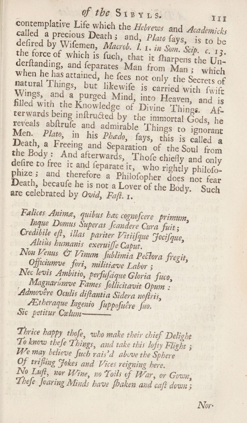 r ***** dcfircd by Wifemen, AW I,. in tn.’sjf. 1° ft tlie torceof which is fuch, that it iharpens the IJn ’ demanding, and feparates Man from Man • wiv T When he has attained, he fees not onTy Secies of natmal Things, but likewife is carried with fwift \vmgs, and a purged Mind, into Heaven, and is fiheuwith the Knowledge of Divine Things. Af¬ terwards being mftruaed by the immortal Gods he reveals abftrufe and admirable Things to ignorant De^th PJ%°' m blsP^do> %s> ^is is called a “T r’,3 treeig and Separation of the Soul from the Body • And afterwards, Thofe chiefly and onlv defire to tree it and leparate it, who rightly philofo- ptnze; and therefore a Philofopher does not fear D^a.n, becaufe he is not a Lover of the Body. Such are celebrated by Ovid, Fa ft. i. / cn Fahces Antma, qtiibus hac cognofcere primum Inque Domus Super as fcandere Cura fuit; * CredMe eft, illas pariter Vitiifque Jecifmu, Altius humanis exeruiffe Caput Non Venus & Vinum fublimia PeEhra frent Qjftcmmve fori, militiave Labor ; Neelevis Ambitio, perfufdque Gloria fuco , A ^agnarumve Fames folUcitavit Opum : Adtncvsre Oculis diftantia Sidera noftris, /Etheraque Ingenio fuppofuere fuo. Sic petitur Caelum—. T^hrice happy thofe5 who make their chief 'Delight Do know thefe Dhings, and take this lofty Flight | We may believe fuch rais'd above the Sphere * Of trifiing Jokes and Vices reigning here. ir,° Wr’ nor Wine> no 'Soils of TVar, or Gown, Iheje Joaring Minds have fi) alien and cafl down;