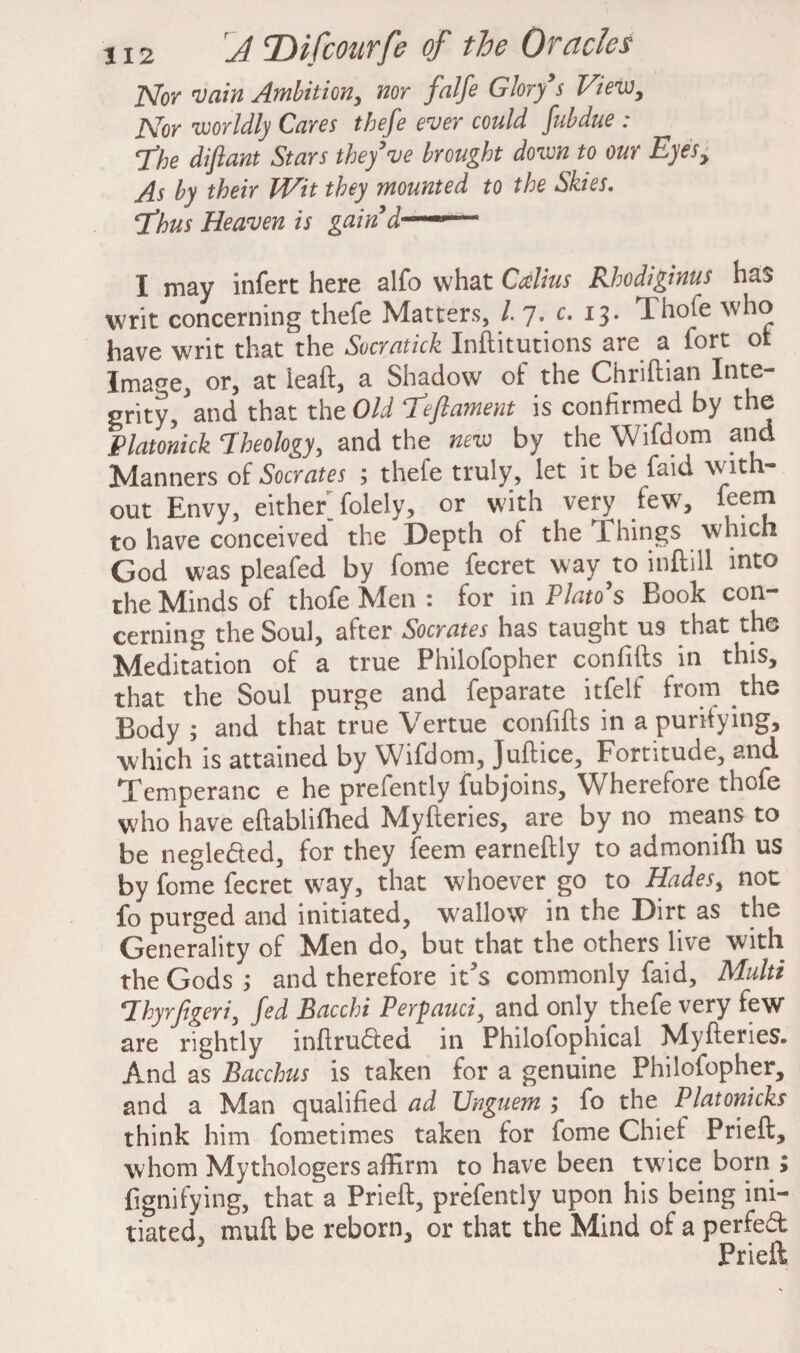 Nor 'Vain Ambition, nor falfe Glory9s View, Nor worldly Cares thefe ever could fubdue : The diflant Stars they've brought down to our Eyes> As by their Wit they mounted to the Skies. 'Thus Heaven is gain'd ■i—p—• I may infert here alfo what Calius Rhodiginus has writ concerning thefe Matters, 1 7. c. 13. Thofe who have writ that the Socratick Inflitutions are a fort of Image, or, at lead, a Shadow of the Chriftian Inte¬ grity, and that the Old Teflament is confirmed by the Platonick Theology, and the new by the Wifdom and Manners of Socrates ; thefe truly, let it be faid with¬ out Envy, either^ folely, or with very few, leem to have conceived the Depth of the Things which God was pleafed by fome fecret way to inftill into the Minds of thofe Men : for in Plato's Book con¬ cerning the Soul, after Socrates has taught u9 that the Meditation of a true Philofopher confifts in this, that the Soul purge and feparate itfelf from the Body ; and that true Vertue con fids in a purifying, which is attained by Wifdom, Juflice, Fortitude, and, Temperanc e he prefently fubjoins. Wherefore thofe who have eflablifhed Myfleries, are by no means to be negle&ed, for they feem earneflly to admonifh us by fome fecret way, that whoever go to Hades, not fo purged and initiated, wallow in the Dirt as the Generality of Men do, but that the others live with the Gods ; and therefore it?s commonly faid. Multi Thyrjigeriy Jed Bacchi Perpauci, and only thefe very few are rightly inflrudleci in Philofophical Myfleries. And as Bacchus is taken for a genuine Philofopher, and a Man qualified ad Unguem ; fo the Platonicks think him fometimes taken for fome Chief Prieft, whom Mythologers affirm to have been twice born ; fignifying, that a Prieft, prefently upon his being ini¬ tiated, muft be reborn, or that the Mind of a perfect Prieft