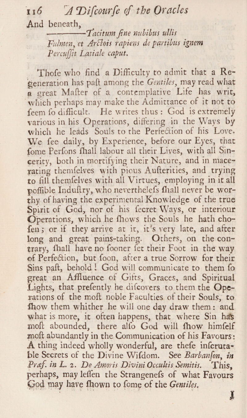 And beneath, ---Taciturn fine nuhihus ullis Fulnten, et Arblois rapieyis de partibus ignem Percujfit Latiale caput. Thofe who find a Difficulty to admit that a Re¬ generation has paft among the Gentiles, may read what a great Mailer of a contemplative Life has writ, which perhaps may make the Admittance of it not to feem fo difficult. He writes thus : God is extremely various in his Operations, differing in the Ways by which he leads Souls to the Perfection of his Love* We fee daily, by Experience, before our Eyes, that fome Perfons fhall labour all their Lives, with all Sin¬ cerity, both in mortifying their Nature, and in mace¬ rating themfelves with pious Auflerities, and trying to fill themfelves with all Virtues, employing in it all poffible Indullry, who neverthelefs fhall never be wor¬ thy of having the experimental Knowledge of the true Spirit of God, nor of his fecret Ways, or interiour Operations, which he fhows the Souls he hath cho- fen; or if they arrive at it, it's very late, and after long and great pains-taking. Others, on the con¬ trary, fhall have no fooner fet their Foot in the wray of Perfedtion, but foon, after a true Sorrow for their Sins paft, behold ! God will communicate to them fo great an Affluence of Gifts, Graces, and Spiritual Lights, that prefently he difcovers to them the Ope¬ rations of the moll noble Faculties of their Souls, to fhow them whither he will one day draw them: and what is more, it often happens, that where Sin ha*!s moft abounded, there alfo God will fllow himfelf moft abundantly in the Communication of his Favours: A thing indeed wholly wonderful, are thefe infcruta- ble Secrets of the Divine Wifdom. See Barbanfon, in Praf. in L. 2. De Amor is Divini Occultis Semitis. This, perhaps, may leffen the Strangenefs of what Favours God may have fhown to fome of the Gentiles, I