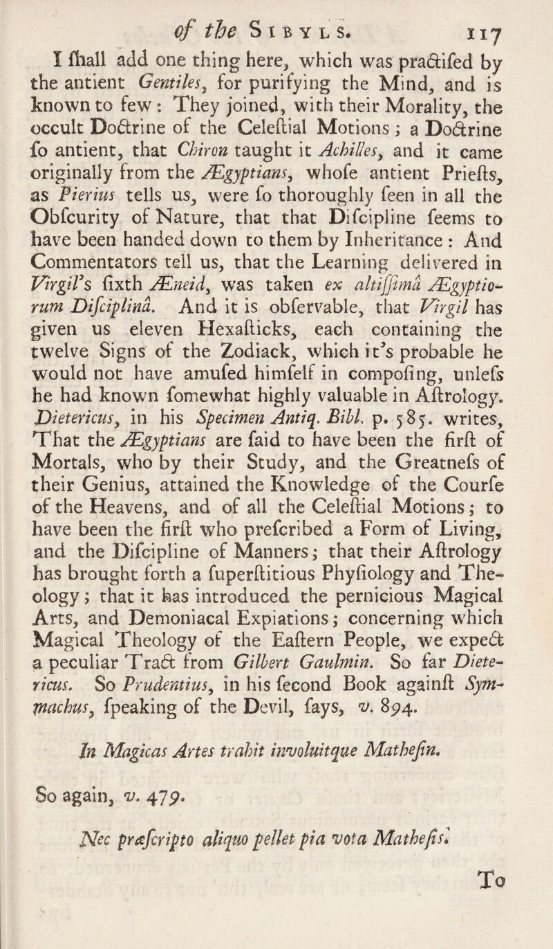 I fhall add one thing here, which was pra&ifed by the antient Gentiles, for purifying the Mind, and is known to few : They joined, with their Morality, the occult Do&rine of the Celeftial Motions ; a Do&rine fo antient, that Chiron taught it Achilles, and it came originally from the /Egyptians, whofe antient Priefts, as Pierius tells us, were fo thoroughly feen in all the Obfcurity of Nature, that that Difcipline feems to have been handed down to them by Inheritance : And Commentators tell us, that the Learning delivered in VirgiVs fixth JEneid, was taken ex akijfimd JEgyptio- rum Difciplind. And it is obfervable, that Virgil has given us eleven Hexafticks, each containing the twelve Signs of the Zodiack, which it5s probable he would not have amufed himfelf in compofing, unlefs he had known fomewhat highly valuable in Aftrology. Dietericus, in his Specimen Antiq. Bill p. 585. writes. That the /Egyptians are faid to have been the firft of Mortals, who by their Study, and the Greatnefs of their Genius, attained the Knowledge of the Courfe of the Heavens, and of all the Celeftial Motions; to have been the firft who prefcribed a Form of Living, and the Difcipline of Manners; that their Aftrology has brought forth a fuperftitious Phyfiology and The¬ ology ; that it has introduced the pernicious Magical Arts, and Demoniacal Expiations; concerning which Magical Theology of the Eaftern People, we expedi a peculiar Tradt from Gilbert Gaulmin. So (sly Diete¬ ricus. So Prudentius, in his fecond Book againft Sym- machus, fpeaking of the Devil, fays, v. 894. In Magicas Artes trahit inv Antique Mat he fin. So again, v. 479. Nec prafcripto aliqno pellet pia vota Math efts] To